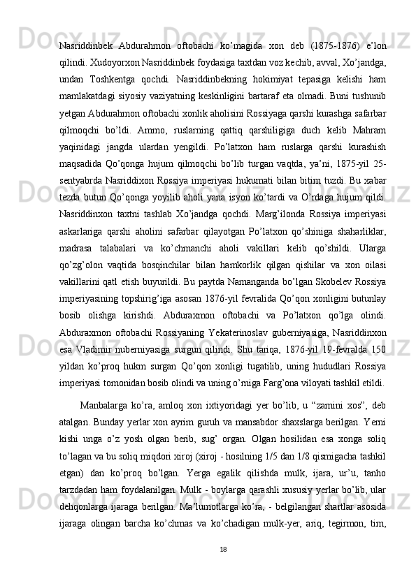 Nasriddinbek   Abdurahmon   oftobachi   ko’magida   xon   deb   (1875-1876)   e’lon
qilindi. Xudoyorxon Nasriddinbek foydasiga taxtdan voz kechib, avval, Xo’jandga,
undan   Toshkentga   qochdi.   Nasriddinbekning   hokimiyat   tepasiga   kelishi   ham
mamlakatdagi   siyosiy  vaziyatning  keskinligini  bartaraf  eta  olmadi. Buni  tushunib
yetgan Abdurahmon oftobachi xonlik aholisini Rossiyaga qarshi kurashga safarbar
qilmoqchi   bo’ldi.   Ammo,   ruslarning   qattiq   qarshiligiga   duch   kelib   Mahram
yaqinidagi   jangda   ulardan   yengildi.   Po’latxon   ham   ruslarga   qarshi   kurashish
maqsadida   Qo’qonga   hujum   qilmoqchi   bo’lib   turgan   vaqtda,   ya’ni,   1875-yil   25-
sentyabrda  Nasriddixon  Rossiya   imperiyasi  hukumati   bilan  bitim   tuzdi.  Bu  xabar
tezda   butun   Qo’qonga   yoyilib   aholi   yana   isyon   ko’tardi   va   O’rdaga   hujum   qildi.
Nasriddinxon   taxtni   tashlab   Xo’jandga   qochdi.   Marg’ilonda   Rossiya   imperiyasi
askarlariga   qarshi   aholini   safarbar   qilayotgan   Po’latxon   qo’shiniga   shaharliklar,
madrasa   talabalari   va   ko’chmanchi   aholi   vakillari   kelib   qo’shildi.   Ularga
qo’zg’olon   vaqtida   bosqinchilar   bilan   hamkorlik   qilgan   qishilar   va   xon   oilasi
vakillarini qatl etish buyurildi. Bu paytda Namanganda bo’lgan Skobelev Rossiya
imperiyasining   topshirig’iga  asosan   1876-yil   fevralida   Qo’qon  xonligini   butunlay
bosib   olishga   kirishdi.   Abduraxmon   oftobachi   va   Po’latxon   qo’lga   olindi.
Abduraxmon   oftobachi   Rossiyaning   Yekaterinoslav   guberniyasiga,   Nasriddinxon
esa   Vladimir   nuberniyasiga   surgun   qilindi.   Shu   tariqa,   1876-yil   19-fevralda   150
yildan   ko’proq   hukm   surgan   Qo’qon   xonligi   tugatilib,   uning   hududlari   Rossiya
imperiyasi tomonidan bosib olindi va uning o’rniga Farg’ona viloyati tashkil etildi.
          Manbalarga   ko’ra,   amloq   xon   ixtiyoridagi   yer   bo’lib,   u   “zamini   xos”,   deb
atalgan. Bunday yerlar xon ayrim guruh va mansabdor shaxslarga berilgan. Yerni
kishi   unga   o’z   yosh   olgan   berib,   sug’   organ.   Olgan   hosilidan   esa   xonga   soliq
to’lagan va bu soliq miqdori xiroj (xiroj - hosilning 1/5 dan 1/8 qismigacha tashkil
etgan)   dan   ko’proq   bo’lgan.   Yerga   egalik   qilishda   mulk,   ijara,   ur’u,   tanho
tarzdadan ham foydalanilgan. Mulk - boylarga qarashli xususiy yerlar bo’lib, ular
dehqonlarga   ijaraga   berilgan.   Ma’lumotlarga   ko’ra,   -   belgilangan   shartlar   asosida
ijaraga   olingan   barcha   ko’chmas   va   ko’chadigan   mulk-yer,   ariq,   tegirmon,   tim,
18 