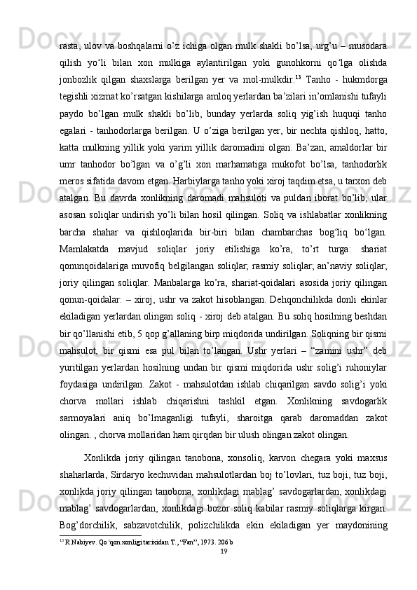 rasta,  ulov va  boshqalarni  o’z  ichiga olgan  mulk shakli  bo’lsa,  urg’u  – musodara
qilish   yo li   bilan   xon   mulkiga   aylantirilgan   yoki   gunohkorni   qo lga   olishdaʻ ʻ
jonbozlik   qilgan   shaxslarga   berilgan   yer   va   mol-mulkdir. 13
  Tanho   -   hukmdorga
tegishli xizmat ko’rsatgan kishilarga amloq yerlardan ba’zilari in’omlanishi tufayli
paydo   bo’lgan   mulk   shakli   bo’lib,   bunday   yerlarda   soliq   yig’ish   huquqi   tanho
egalari   -   tanhodorlarga   berilgan.   U   o’ziga   berilgan   yer,   bir   nechta   qishloq,   hatto,
katta   mulkning   yillik   yoki   yarim   yillik   daromadini   olgan.   Ba’zan,   amaldorlar   bir
umr   tanhodor   bo’lgan   va   o’g’li   xon   marhamatiga   mukofot   bo’lsa,   tanhodorlik
meros sifatida davom etgan. Harbiylarga tanho yoki xiroj taqdim etsa, u tarxon deb
atalgan.   Bu   davrda   xonlikning   daromadi   mahsuloti   va   puldan   iborat   bo’lib,   ular
asosan   soliqlar  undirish  yo’li  bilan  hosil   qilingan. Soliq va  ishlabatlar   xonlikning
barcha   shahar   va   qishloqlarida   bir-biri   bilan   chambarchas   bog liq   bo lgan.	
ʻ ʻ
Mamlakatda   mavjud   soliqlar   joriy   etilishiga   ko’ra,   to’rt   turga:   shariat
qonunqoidalariga muvofiq belgilangan soliqlar; rasmiy soliqlar; an’naviy soliqlar;
joriy   qilingan   soliqlar.   Manbalarga   ko’ra,   shariat-qoidalari   asosida   joriy   qilingan
qonun-qoidalar:   –  xiroj,   ushr   va  zakot   hisoblangan.   Dehqonchilikda   donli   ekinlar
ekiladigan yerlardan olingan soliq - xiroj deb atalgan. Bu soliq hosilning beshdan
bir qo’llanishi etib, 5 qop g’allaning birp miqdorida undirilgan. Soliqning bir qismi
mahsulot,   bir   qismi   esa   pul   bilan   to’langan.   Ushr   yerlari   –   “zamini   ushr”   deb
yuritilgan   yerlardan   hosilning   undan   bir   qismi   miqdorida   ushr   solig’i   ruhoniylar
foydasiga   undirilgan.   Zakot   -   mahsulotdan   ishlab   chiqarilgan   savdo   solig’i   yoki
chorva   mollari   ishlab   chiqarishni   tashkil   etgan.   Xonlikning   savdogarlik
sarmoyalari   aniq   bo’lmaganligi   tufayli,   sharoitga   qarab   daromaddan   zakot
olingan. , chorva mollaridan ham qirqdan bir ulush olingan zakot olingan.
Xonlikda   joriy   qilingan   tanobona,   xonsoliq,   karvon   chegara   yoki   maxsus
shaharlarda, Sirdaryo kechuvidan mahsulotlardan boj to’lovlari, tuz boji, tuz boji,
xonlikda   joriy   qilingan   tanobona,   xonlikdagi   mablag’   savdogarlardan,   xonlikdagi
mablag’   savdogarlardan,   xonlikdagi   bozor   soliq   kabilar   rasmiy   soliqlarga   kirgan.
Bog’dorchilik,   sabzavotchilik,   polizchilikda   ekin   ekiladigan   yer   maydonining
13
  R.Nabiyev. Qo qon xonligi tarixidan T., “Fan”, 1973. 206 b	
ʻ
19