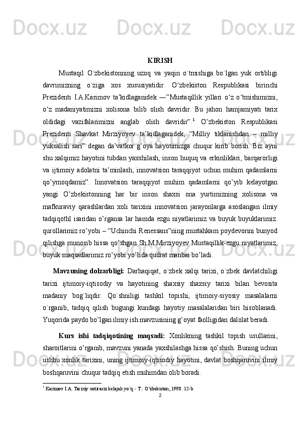 KIRISH
          Mustaqil   O`zbekistonning   uzoq   va   yaqin   o`tmishiga   bo`lgan   yuk   ortibligi
davrimizning   o`ziga   xos   xususiyatidir.   O zbeʻ kiston   Respublikasi   birinchi
Prezidenti   I.A.Karimov   ta kidlaganidek   ―”Mustaqillik   yillari   o z   o tmishimizni,	
ʼ ʻ ʻ
o z   madaniyatimizni   xolisona   bilib   olish   davridir.   Bu   jahon   hamjamiyati   tarix	
ʻ
oldidagi   vazifalarimizni   anglab   olish   davridir”. 1
  O’zbekiston   Respublikasi
Prezidenti   Shavkat   Mirziyoyev   ta’kidlaganidek,   “Milliy   tiklanishdan   –   milliy
yuksalish   sari”   degan   da’vatkor   g’oya   hayotimizga   chuqur   kirib   borish.   Biz   ayni
shu xalqimiz hayotini tubdan yaxshilash, inson huquq va erkinliklari, barqarorligi
va   ijtimoiy   adolatni   ta’minlash,   innovatsion   taraqqiyot   uchun   muhim   qadamlarni
qo’ymoqdamiz”.   Innovatsion   taraqqiyot   muhim   qadamlarni   qo’yib   kelayotgan
yangi   O’zbekistonning   har   bir   inson   shaxsi   ona   yurtimizning   xolisona   va
mafkuraviy   qarashlardan   xoli   tarixini   innovatsion   jarayonlarga   asoslangan   ilmiy
tadqiqothl   isaridan   o’rgansa   lar   hamda   ezgu   niyatlarimiz   va   buyuk   buyuklarimiz.
qurollarimiz ro’yobi – “Uchinchi Renessans”ning mustahkam poydevorini bunyod
qilishga munosib  hissa  qo’shgan  Sh.M.Mirziyoyev Mustaqillik-ezgu niyatlarimiz,
buyuk maqsadlarimiz ro’yobi yo’lida qudrat manbai bo’ladi.
        Mavzuning   dolzarbligi:   Darhaqiqat,   o`zbek   xalqi   tarixi,   o`zbek   davlatchiligi
tarixi   ijtimoiy-iqtisodiy   va   hayotining   shaxsiy   shaxsiy   tarixi   bilan   bevosita
madaniy   bog`liqdir.   Qo`shniligi   tashkil   topishi,   ijtimoiy-siyosiy   masalalarni
o`rganib,   tadqiq   qilish   bugungi   kundagi   hayotiy   masalalaridan   biri   hisoblanadi.
Yuqorida paydo bo’lgan ilmiy ish mavzusining g’oyat faolligidan dalolat beradi.
        Kurs   ishi   tadqiqotining   maqsadi:   Xonlikning   tashkil   topish   usullarini,
sharoitlarini o’rganib, mavzuni yanada yaxshilashga hissa qo’shish. Buning uchun
ushbu xonlik tarixini, uning ijtimoiy-iqtisodiy hayotini, davlat boshqaruvini ilmiy
boshqaruvini chuqur tadqiq etish muhimdan olib boradi.
1
  Karimov I.А. Tarixiy xotirasiz kelajak yo q - T.: O zbekiston, 1998. 12-b	
ʼ ʼ
2