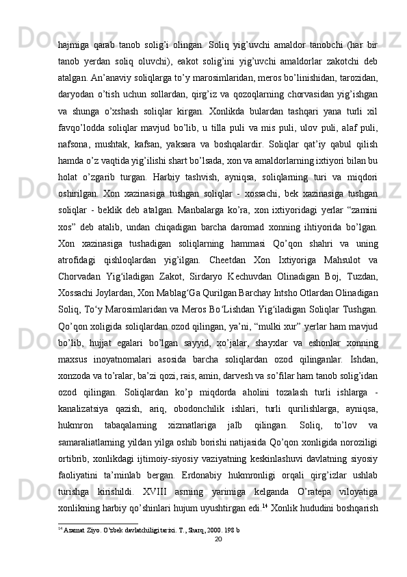 hajmiga   qarab   tanob   solig’i   olingan.   Soliq   yig’uvchi   amaldor   tanobchi   (har   bir
tanob   yerdan   soliq   oluvchi),   eakot   solig’ini   yig’uvchi   amaldorlar   zakotchi   deb
atalgan. An’anaviy soliqlarga to’y marosimlaridan, meros bo’linishidan, tarozidan,
daryodan   o’tish   uchun   sollardan,   qirg’iz   va   qozoqlarning   chorvasidan   yig’ishgan
va   shunga   o’xshash   soliqlar   kirgan.   Xonlikda   bulardan   tashqari   yana   turli   xil
favqo’lodda   soliqlar   mavjud   bo’lib,   u   tilla   puli   va   mis   puli,   ulov   puli,   alaf   puli,
nafsona,   mushtak,   kafsan,   yaksara   va   boshqalardir.   Soliqlar   qat’iy   qabul   qilish
hamda o’z vaqtida yig’ilishi shart bo’lsada, xon va amaldorlarning ixtiyori bilan bu
holat   o’zgarib   turgan.   Harbiy   tashvish,   ayniqsa,   soliqlarning   turi   va   miqdori
oshirilgan.   Xon   xazinasiga   tushgan   soliqlar   -   xossachi,   bek   xazinasiga   tushgan
soliqlar   -   beklik   deb   atalgan.   Manbalarga   ko’ra,   xon   ixtiyoridagi   yerlar   “zamini
xos”   deb   atalib,   undan   chiqadigan   barcha   daromad   xonning   ihtiyorida   bo’lgan.
Xon   xazinasiga   tushadigan   soliqlarning   hammasi   Qo’qon   shahri   va   uning
atrofidagi   qishloqlardan   yig’ilgan.   Cheetdan   Xon   Ixtiyoriga   Mahsulot   va
Chorvadan   Yig iladigan   Zakot,   Sirdaryo   Kechuvdan   Olinadigan   Boj,   Tuzdan,ʻ
Xossachi Joylardan, Xon Mablag Ga Qurilgan Barchay Intsho Otlardan Olinadigan	
ʻ
Soliq, To y Marosimlaridan va Meros Bo Lishdan Yig iladigan Soliqlar Tushgan.	
ʻ ʻ ʻ
Qo’qon xoligida soliqlardan ozod qilingan, ya’ni, “mulki xur” yerlar ham mavjud
bo’lib,   hujjat   egalari   bo’lgan   sayyid,   xo’jalar,   shayxlar   va   eshonlar   xonning
maxsus   inoyatnomalari   asosida   barcha   soliqlardan   ozod   qilinganlar.   Ishdan,
xonzoda va to’ralar, ba’zi qozi, rais, amin, darvesh va so’filar ham tanob solig’idan
ozod   qilingan.   Soliqlardan   ko’p   miqdorda   aholini   tozalash   turli   ishlarga   -
kanalizatsiya   qazish,   ariq,   obodonchilik   ishlari,   turli   qurilishlarga,   ayniqsa,
hukmron   tabaqalarning   xizmatlariga   jalb   qilingan.   Soliq,   to’lov   va
samaraliatlarning yildan yilga oshib borishi natijasida Qo’qon xonligida noroziligi
ortibrib,   xonlikdagi   ijtimoiy-siyosiy   vaziyatning   keskinlashuvi   davlatning   siyosiy
faoliyatini   ta’minlab   bergan.   Erdonabiy   hukmronligi   orqali   qirg’izlar   ushlab
turishga   kirishildi.   XVIII   asrning   yarimiga   kelganda   O’ratepa   viloyatiga
xonlikning harbiy qo’shinlari hujum uyushtirgan edi. 14
 Xonlik hududini boshqarish
14
  Azamat Ziyo.  O’zbek davlatchiligi tarixi. T., Sharq, 2000. 198 b
20 