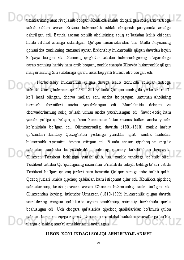 tizimlarining ham rivojlanib borgan. Xonlikda ishlab chiqarilgan soliqlarni tartibga
solish   ishlari   aynan   Erdona   hukmronlik   ishlab   chiqarish   jarayonida   amalga
oshirilgan   edi.   Bunda   asosan   xonlik   aholisining   soliq   to’lashdan   kelib   chiqqan
holda   islohot   amalga   oshirilgan.   Qo’qon   muarrixlaridan   biri   Mulla   Niyozning
qonunicha xonlikning xazinasi aynan Erdonabiy hukmronlik qilgan davrdan keyin
ko’paya   borgan   edi.   Xonning   qirg’izlar   ustidan   hukmronligining   o’zgarishiga
qarab xonning harbiy ham ortib borgan, xonlik sharqda Xitoyda hukmronlik qilgan
manjurlarning Sin sulolasiga qarshi muaffaqiyatli kurash olib borgan edi.
Norbo’tabiy   hukmronlik   qilgan   davrga   kelib   xonlikda   soliqlar   tartibga
solindi. Uning hukmronligi  1770-1801 yillarda Qo’qon xonligida yerlardan mo’l-
ko’l   hosil   olingan,   chorva   mollari   soni   ancha   ko’paygan,   umuman   aholining
turmush   sharoitlari   ancha   yaxshilangan   edi.   Mamlakatda   dehqon   va
chorvadorlarning   soliq   to’lash   uchun   ancha   yaxshilangan   edi.   Savdo-sotiq   ham
yaxshi   yo lga   qo yilgan,   qo shni   korxonalar   bilan   munosabatlari   ancha   yaxshiʻ ʻ ʻ
ko rinishda   bo lgan   edi.   Olimxonronligi   davrida   (1801-1810)   xonlik   harbiy	
ʻ ʻ
qo shinlari   Janubiy   Qozog iston   yerlariga   yurishlar   qilib,   xonlik   hududini
ʻ ʻ
hukmronlik   siyosatini   davom   ettirgan   edi.   Bunda   asosan   qipchoq   va   qirg iz	
ʻ
qabilalari   xonlikka   bo ysundirilib,   aholining   ijtimoiy   tarkibi   ham   kengaydi.	
ʻ
Olimxon   Toshkent   bekligiga   yurish   qilib,   uni   xonlik   tarkibiga   qo’shib   olidi.
Toshkent ustidan Qo’qonligining nazoratini o’rnatilishi tufayli bekligi ta’siri ostida
Toshkent   bo’lgan   qo’zoq   juzlari   ham   bevosita   Qo’qon   xoniga   tobe   bo’lib   qoldi.
Qozoq juzlari ichida qipchoq qabilalari ham istiqomat qilar edi. Xonlikka qipchoq
qabilalarining   kirish   jarayoni   aynan   Olimxon   hukmronligi   sodir   bo’lgan   edi.
Olimxondan   keyingi   hukmdor   Umarxon   (1810-1822)   hukmronlik   qilgan   davrda
xaonlikning   chegara   qal’alarida   aynan   xonlikning   shimoliy   tuzilishida   qurila
boshlangan   edi.   Uch   chegara   qal’alarida   qipchoq   qabilalaridan   bo’lmish   qulon
qabilasi bozor mavqega ega edi. Umarxon mamlakat hududini viloyatlarga bo’lib,
ularga o’zining mas’ul amaldorlarini tayinlagan.
II BOB. XONLIKDAGI SOLIQLARNI RIVOJLANISHI
21 