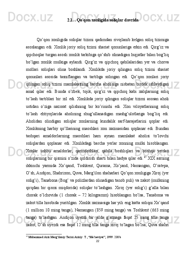 2.1. . Qo’qon xonligida soliqlar davrida
Qo’qon   xonligida   soliqlar   tizimi   qadimdan   rivojlanib   kelgan   soliq   tizimiga
asoslangan  edi. Xonlik joriy soliq tizimi shariat qonunlariga erkin edi. Qirg’iz va
qipchoqlar turgan asosli xonlik tarkibiga qo’shib olinadigan hujjatlar bilan bog’liq
bo’lgan   xonlik   mulkiga   aylandi.   Qirg’iz   va   qipchoq   qabilalaridan   yer   va   chorva
mollari   soliqlari   olina   boshlandi.   Xonlikda   joriy   qilingan   soliq   tizimi   shariat
qonunlari   asosida   tasniflangan   va   tartibga   solingan   edi.   Qo’qon   xonlari   joriy
qilingan   soliq   tizimi   mamlakatning   barcha   aholisiga   nisbatan   birdek   ishlaydigan
amal   qilar   edi.   Bunda   o’zbek,   tojik,   qirg’iz   va   qipchoq   kabi   xalqlarning   soliq
to’lash   tartiblari   bir   xil   edi.   Xonlikda   joriy   qilingan   soliqlar   tizimi   asosan   aholi
ustidan   o’ziga   nazorat   qilishning   bir   ko’rinishi   edi.   Xon   viloyatlarining   soliq
to’lash   ehtiyojlarida   aholining   shug’ullanadigan   mashg’ulotlariga   bog’liq   edi.
Aholidan   olindigan   soliqlar   xonlarning   kundalik   sarf-harajatlarini   qoplar   edi.
Xonlikning   harbiy   qo’llarining   maoshlari   xon   xazinasidan   qoplanar   edi.   Bundan
tashqari   amaldorlarning   maoshlari   ham   aynan   mamlakat   aholisi   to’lovchi
soliqlardan   qoplanar   edi.   Xonlikdagi   barcha   yerlar   xonning   mulki   hisoblangan.
Xonlar   ushbu   amaldorlar,   qarindoshlari,   qabila   boshliqlari   va   boshqa   yerdan
soliqlarning bir qismini o’zida qoldirish sharti bilan hadya qilar edi. 15
  XIX asrning
ikkinchi   yarmida   Xo’qand,   Toshkent,   Qurama,   Xo’jand,   Namangan,   O’ratepa,
O’sh, Andijon, Shahrixon, Quva, Marg’ilon shaharlari Qo’qon xonligiga Xiroj (yer
solig’i), Tanabona (Bog’ va polizlardan olinadigan tanob puli) va zakot (mulkning
qirqdan   bir   qismi   miqdorida)   soliqlar   to’lashgan.   Xiroj   (yer   solig’i)   g’alla   bilan
chorak   o’lchovida   (1   chorak   –   72   kilogramm)   hisoblangan   bo’lsa,   Tanabona   va
zakot tilla hisobida yuritilgan.   Xonlik xazinasiga har yili eng katta soliqni Xo’qand
(1   million   10   ming   tanga),   Namangan   (859   ming   tanga)   va   Toshkent   (663   ming
tanga)   to’lashgan.   Andijon   uyezdi   bir   yilda   g’aznaga   faqat   25   ming   tilla   tanga
zakot, O’sh uyezdi esa faqat 12 ming tilla tanga xiroj to’lagan bo’lsa, Quva shahri
15
  Muhammad Aziz Marg’iloniy.Tarixi Aziziy.  T., “Ma’naviyat”, 1999. 238 b
22 