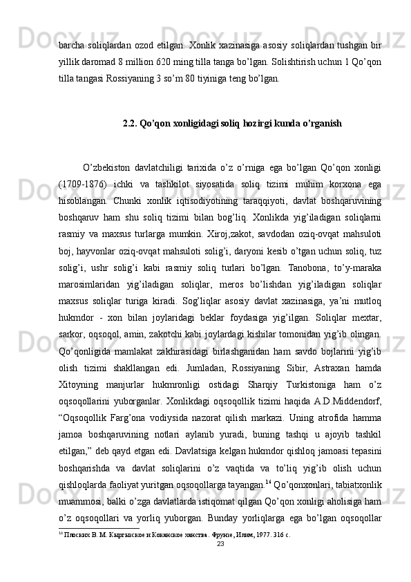 barcha  soliqlardan  ozod  etilgan.   Xonlik  xazinasiga   asosiy   soliqlardan  tushgan   bir
yillik daromad 8 million 620 ming tilla tanga bo’lgan. Solishtirish uchun 1 Qo’qon
tilla tangasi Rossiyaning 3 so’m 80 tiyiniga teng bo’lgan.
2.2. Qo’qon xonligidagi soliq hozirgi kunda o’rganish
O’zbekiston   davlatchiligi   tarixida   o’z   o’rniga   ega   bo’lgan   Qo’qon   xonligi
(1709-1876)   ichki   va   tashkilot   siyosatida   soliq   tizimi   muhim   korxona   ega
hisoblangan.   Chunki   xonlik   iqtisodiyotining   taraqqiyoti,   davlat   boshqaruvining
boshqaruv   ham   shu   soliq   tizimi   bilan   bog’liq.   Xonlikda   yig’iladigan   soliqlarni
rasmiy   va   maxsus   turlarga   mumkin.   Xiroj,zakot,   savdodan   oziq-ovqat   mahsuloti
boj, hayvonlar oziq-ovqat mahsuloti solig’i, daryoni kesib o’tgan uchun soliq, tuz
solig’i,   ushr   solig’i   kabi   rasmiy   soliq   turlari   bo’lgan.   Tanobona,   to’y-maraka
marosimlaridan   yig’iladigan   soliqlar,   meros   bo’lishdan   yig’iladigan   soliqlar
maxsus   soliqlar   turiga   kiradi.   Sog’liqlar   asosiy   davlat   xazinasiga,   ya’ni   mutloq
hukmdor   -   xon   bilan   joylaridagi   beklar   foydasiga   yig’ilgan.   Soliqlar   mextar,
sarkor, oqsoqol, amin, zakotchi kabi joylardagi kishilar tomonidan yig’ib olingan.
Qo’qonligida   mamlakat   zakhirasidagi   birlashganidan   ham   savdo   bojlarini   yig’ib
olish   tizimi   shakllangan   edi.   Jumladan,   Rossiyaning   Sibir,   Astraxan   hamda
Xitoyning   manjurlar   hukmronligi   ostidagi   Sharqiy   Turkistoniga   ham   o’z
oqsoqollarini   yuborganlar.   Xonlikdagi   oqsoqollik   tizimi   haqida   A.D.Middendorf,
“Oqsoqollik   Farg’ona   vodiysida   nazorat   qilish   markazi.   Uning   atrofida   hamma
jamoa   boshqaruvining   notlari   aylanib   yuradi,   buning   tashqi   u   ajoyib   tashkil
etilgan,” deb qayd etgan edi. Davlatsiga kelgan hukmdor qishloq jamoasi tepasini
boshqarishda   va   davlat   soliqlarini   o’z   vaqtida   va   to’liq   yig’ib   olish   uchun
qishloqlarda faoliyat yuritgan oqsoqollarga tayangan. 16
 Qo’qonxonlari, tabiatxonlik
muammosi, balki o’zga davlatlarda istiqomat qilgan Qo’qon xonligi aholisiga ham
o’z   oqsoqollari   va   yorliq   yuborgan.   Bunday   yorliqlarga   ega   bo’lgan   oqsoqollar
16
  Плоских В. М. Кыргызское и Коканское ханства.  Фрунзе, Илим, 1977. 316 с.
23 