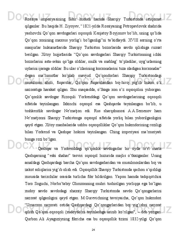 Rossiya   imperiyasining   Sibir   hududi   hamda   Sharqiy   Turkistonda   istiqomat
qilganlar. Bu haqida H. Ziyoyev, “1821-yilda Rossiyaning Petropavlovsk shahrida
yashovchi Qo’qon savdogarlari oqsoqoli Kenjatoy Boyjonov bo’lib, uning qo’lida
Qo’qon   xonining   maxsus   yorlig’i   bo’lganligi”ni   ta’kidlaydi.   XVIII   asrning   o’rta
manjurlar   hukumatlarida   Sharqiy   Turkiston   bozorlarida   savdo   qilishiga   ruxsat
berilgan.   Xitoy   hujjatlarida   “Qo’qon   savdogarlari   Sharqiy   Turkistonning   ichki
bozorlarini   asta-sekin   qo’lga   oldilar,   mulk   va   mablag’   to’pladilar,   uyg’urlarning
uylarini ijaraga oldilar. Bu ular o’zlarining korxonalarini tuza oladigan korxonalar”
degan   ma’lumotlar   ko’plab   mavjud.   Qo’qondorlari   Sharqiy   Turkistondagi
musulmon   aholi,   fuqarolar,   Qo’qon   fuqarolaridan   boj-hiroj   yig’ib   hukm   o’z
nazoratiga   harakat   qilgan.   Shu   maqsadda,   o’lkaga   xon   o’z   oqsoqolini   yuborgan.
Qo’qonlik   savdogar   Rizoquli   Yorkenddagi   Qo’qon   savdogarlarining   oqsoqoli
sifatida   tayinlangan.   Ikkinchi   oqsoqol   esa   Qashqarda   tayinlangan   bo’lib,   u
toshkentlik   savdogar   Ne’matjon   edi.   Rus   sharqshunosi   A.A.Semenov   ham
Ne’matjonni   Sharqiy   Turkistonga   oqsoqol   sifatida   yorliq   bilan   yuborilganligini
qayd etgan. Xitoy manbalarida ushbu oqsoqolliklar Qo qon hukmdorining roziligiʻ
bilan   Yorkend   va   Qashqar   hokimi   tayinlangan.   Ching   imperiyasi   ma muriyati	
ʼ
bunga rozi bo lgan.	
ʻ
          Qashqar   va   Yorkenddagi   qo’qonlik   savdogarlar   bir   oyda   to’rt   marta
Qashqarning   “eski   shahar”   tasviri   oqsoqol   huzurida   majlis   o’tkazganlar.   Uning
amaldagi Qashqardagi  barcha Qo’qon savdogarlaridan va musulmonlardan boj va
zakot soliqlarini yig’ib olish edi. Oqsoqollik Sharqiy Turkistonda qachon o qishligi	
ʻ
xususida   tarixchilar   orasida   turlicha   fikr   bildirilgan.   Yapon   hamda   tadqiqotchisi
Toro   Soguchi,   Norbo’tabiy   Olimxonning   muhri   tushirilgan   yorliqqa   ega   bo’lgan
xudoy   savdo   savdodagi   shaxsiy   Sharqiy   Turkistonda   savdo   Qo’qongarlarini
nazorat   qilganligini   qayd   etgan.   M.Gurevichning   tavsiyaicha,   Qo’qon   hukmdori
“Umarxon   nazorati   ostida   Qashqardagi   Qo’qongarlaridan   boj   yig’ishni   nazorat
qilish   Qo’qon   oqsoqoli   (xudoydo)ni   tayinlashga   urinib   ko’rilgan”,   –   deb   yozgan.
Qurbon   Ali   Ayaguziyning   fikricha   esa   bu   oqsoqollik   tizimi   1832-yilgi   Qo’qon
24 