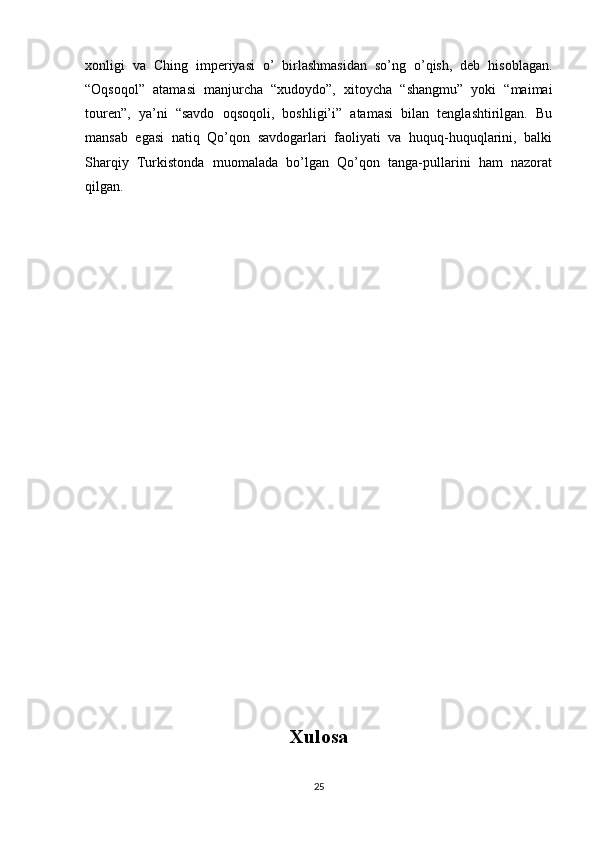xonligi   va   Ching   imperiyasi   o’   birlashmasidan   so’ng   o’qish,   deb   hisoblagan.
“Oqsoqol”   atamasi   manjurcha   “xudoydo”,   xitoycha   “shangmu”   yoki   “maimai
touren”,   ya’ni   “savdo   oqsoqoli,   boshligi’i”   atamasi   bilan   tenglashtirilgan.   Bu
mansab   egasi   natiq   Qo’qon   savdogarlari   faoliyati   va   huquq-huquqlarini,   balki
Sharqiy   Turkistonda   muomalada   bo’lgan   Qo’qon   tanga-pullarini   ham   nazorat
qilgan.
Xulosa
25 
