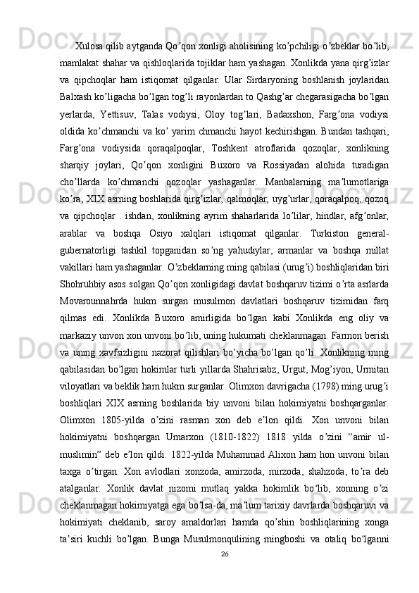          Xulosa qilib aytganda Qo qon xonligi aholisining ko pchiligi o zbeklar bo lib,ʼ ʼ ʼ ʼ
mamlakat shahar va qishloqlarida tojiklar ham yashagan. Xonlikda yana qirg izlar	
ʼ
va   qipchoqlar   ham   istiqomat   qilganlar.   Ular   Sirdaryoning   boshlanish   joylaridan
Balxash ko ligacha bo lgan tog li rayonlardan to Qashg ar chegarasigacha bo lgan	
ʼ ʼ ʼ ʼ ʼ
yerlarda,   Yettisuv,   Talas   vodiysi,   Oloy   tog lari,   Badaxshon,   Farg ona   vodiysi	
ʼ ʼ
oldida ko chmanchi  va ko  yarim  chmanchi  hayot  kechirishgan. Bundan tashqari,	
ʼ ʼ
Farg ona   vodiysida   qoraqalpoqlar,   Toshkent   atroflarida   qozoqlar,   xonlikning	
ʼ
sharqiy   joylari,   Qo qon   xonligini   Buxoro   va   Rossiyadan   alohida   turadigan	
ʼ
cho llarda   ko chmanchi   qozoqlar   yashaganlar.   Manbalarning   ma lumotlariga	
ʼ ʼ ʼ
ko ra, XIX asrning boshlarida qirg izlar, qalmoqlar, uyg urlar, qoraqalpoq, qozoq
ʼ ʼ ʼ
va   qipchoqlar   .   ishdan,   xonlikning   ayrim   shaharlarida   lo lilar,   hindlar,   afg onlar,	
ʼ ʼ
arablar   va   boshqa   Osiyo   xalqlari   istiqomat   qilganlar.   Turkiston   general-
gubernatorligi   tashkil   topganidan   so ng   yahudiylar,   armanlar   va   boshqa   millat	
ʼ
vakillari ham yashaganlar. O zbeklarning ming qabilasi (urug i) boshliqlaridan biri	
ʼ ʼ
Shohruhbiy asos solgan Qo qon xonligidagi davlat boshqaruv tizimi o rta asrlarda
ʼ ʼ
Movarounnahrda   hukm   surgan   musulmon   davlatlari   boshqaruv   tizimidan   farq
qilmas   edi.   Xonlikda   Buxoro   amirligida   bo lgan   kabi   Xonlikda   eng   oliy   va	
ʻ
markaziy unvon xon unvoni bo lib, uning hukumati cheklanmagan. Farmon berish	
ʼ
va   uning   xavfsizligini   nazorat   qilishlari   bo’yicha   bo’lgan   qo’li.   Xonlikning   ming
qabilasidan bo’lgan hokimlar turli yillarda Shahrisabz, Urgut, Mog’iyon, Urmitan
viloyatlari va beklik ham hukm surganlar. Olimxon davrigacha (1798) ming urug i	
ʼ
boshliqlari   XIX   asrning   boshlarida   biy   unvoni   bilan   hokimiyatni   boshqarganlar.
Olimxon   1805-yilda   o zini   rasman   xon   deb   e lon   qildi.   Xon   unvoni   bilan	
ʼ ʼ
hokimiyatni   boshqargan   Umarxon   (1810-1822)   1818   yilda   o zini   “amir   ul-	
ʼ
muslimin”   deb   e lon   qildi.   1822-yilda   Muhammad   Alixon   ham   hon   unvoni   bilan	
ʼ
taxga   o tirgan.   Xon   avlodlari   xonzoda,   amirzoda,   mirzoda,   shahzoda,   to ra   deb	
ʼ ʼ
atalganlar.   Xonlik   davlat   nizomi   mutlaq   yakka   hokimlik   bo lib,   xonning   o zi	
ʻ ʼ
cheklanmagan hokimiyatga ega bo lsa-da, ma lum tarixiy davrlarda boshqaruvi va	
ʼ ʼ
hokimiyati   cheklanib,   saroy   amaldorlari   hamda   qo shin   boshliqlarining   xonga	
ʼ
ta siri   kuchli   bo lgan.   Bunga   Musulmonqulining   mingboshi   va   otaliq   bo lganni	
ʼ ʼ ʻ
26 