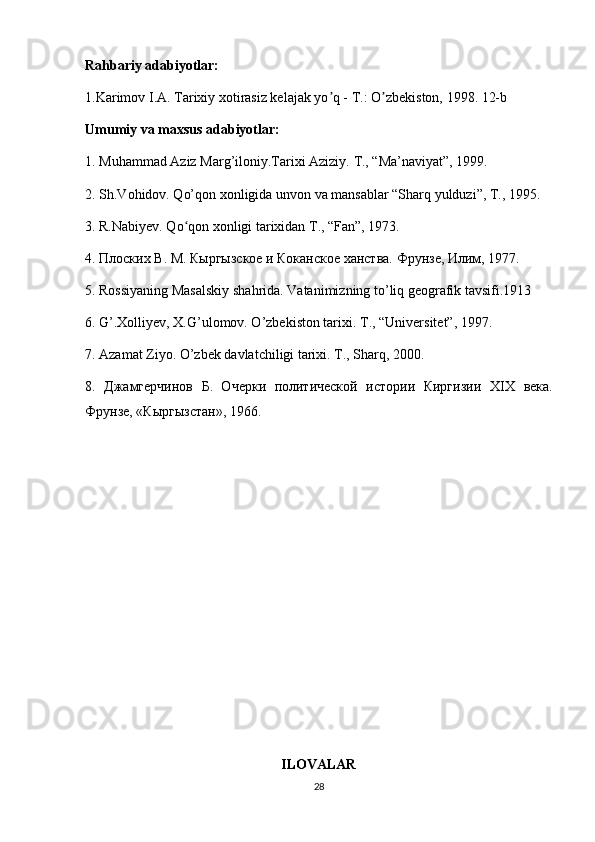 Rahbariy adabiyotlar:
1.Karimov I.А. Tarixiy xotirasiz kelajak yo q - T.: O zbekiston, 1998. 12-bʼ ʼ
Umumiy va maxsus adabiyotlar:
1. Muhammad Aziz Marg’iloniy.Tarixi Aziziy.  T., “Ma’naviyat”, 1999.
2. Sh.Vohidov. Qo’qon xonligida unvon va mansablar “Sharq yulduzi”, T., 1995.
3. R.Nabiyev. Qo qon xonligi tarixidan T., “Fan”, 1973.	
ʻ
4. Плоских В. М. Кыргызское и Коканское ханства.  Фрунзе, Илим, 1977.
5. Rossiyaning Masalskiy shahrida. Vatanimizning to’liq geografik tavsifi.1913
6. G’.Xolliyev, X.G’ulomov. O’zbekiston tarixi.  T., “Universitet”, 1997.
7. Azamat Ziyo.  O’zbek davlatchiligi tarixi. T., Sharq, 2000.
8.   Джамгерчинов   Б.   Очерки   политической   истории   Киргизии   XIX   века.
Фрунзе, «Кыргызстан», 1966.
ILOVALAR
28 