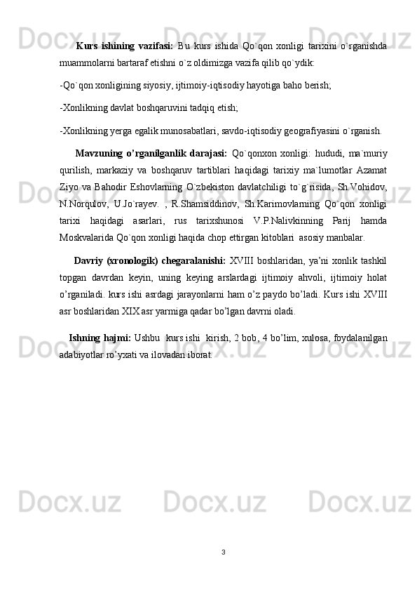         Kurs   ishining   vazifasi:   Bu   kurs   ishida   Qo`qon   xonligi   tarixini   o`rganishda
muammolarni bartaraf etishni o`z oldimizga vazifa qilib qo`ydik:
-Qo`qon xonligining siyosiy, ijtimoiy-iqtisodiy hayotiga baho berish;
-Xonlikning davlat boshqaruvini tadqiq etish;
-Xonlikning yerga egalik munosabatlari, savdo-iqtisodiy geografiyasini o`rganish.
        Mavzuning   o’rganilganlik   darajasi:   Qo`qonxon   xonligi:   hududi,   ma`muriy
qurilish,   markaziy   va   boshqaruv   tartiblari   haqidagi   tarixiy   ma`lumotlar   Azamat
Ziyo   va   Bahodir   Eshovlarning   O`zbekiston   davlatchiligi   to`g`risida,   Sh.Vohidov,
N.Norqulov,   U.Jo`rayev.   ,   R.Shamsiddinov,   Sh.Karimovlarning   Qo`qon   xonligi
tarixi   haqidagi   asarlari,   rus   tarixshunosi   V.P.Nalivkinning   Parij   hamda
Moskvalarida Qo`qon xonligi haqida chop ettirgan kitoblari  asosiy manbalar. 
        Davriy  (xronologik)   chegaralanishi:   XVIII   boshlaridan,   ya’ni   xonlik  tashkil
topgan   davrdan   keyin,   uning   keying   arslardagi   ijtimoiy   ahvoli,   ijtimoiy   holat
o’rganiladi. kurs ishi asrdagi jarayonlarni ham o’z paydo bo’ladi.   Kurs ishi XVIII
asr boshlaridan XIX asr yarmiga qadar bo’lgan davrni oladi.
      Ishning hajmi:   Ushbu   kurs ishi   kirish, 2 bob ,   4 bo’lim,   xulosa, foydalanilgan
adabiyotlar ro’yxat i va ilovadan  iborat.
3 