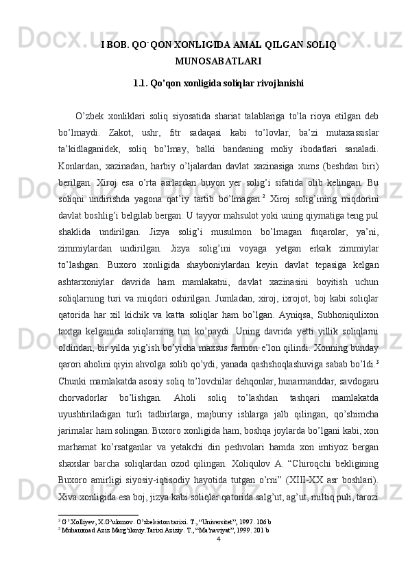 I BOB. QO`QON XONLIGIDA AMAL QILGAN SOLIQ
MUNOSABATLARI
1.1. Qo’qon xonligida soliqlar rivojlanishi
          O’zbek   xonliklari   soliq   siyosatida   shariat   talablariga   to’la   rioya   etilgan   deb
bo’lmaydi.   Zakot,   ushr,   fitr   sadaqasi   kabi   to’lovlar,   ba’zi   mutaxassislar
ta’kidlaganidek,   soliq   bo’lmay,   balki   bandaning   moliy   ibodatlari   sanaladi.
Konlardan,   xazinadan,   harbiy   o’ljalardan   davlat   xazinasiga   xums   (beshdan   biri)
berilgan.   Xiroj   esa   o’rta   asrlardan   buyon   yer   solig’i   sifatida   olib   kelingan.   Bu
soliqni   undirishda   yagona   qat’iy   tartib   bo’lmagan. 2
  Xiroj   solig’ining   miqdorini
davlat boshlig’i belgilab bergan. U tayyor mahsulot yoki uning qiymatiga teng pul
shaklida   undirilgan.   Jizya   solig’i   musulmon   bo’lmagan   fuqarolar,   ya’ni,
zimmiylardan   undirilgan.   Jizya   solig’ini   voyaga   yetgan   erkak   zimmiylar
to’lashgan.   Buxoro   xonligida   shayboniylardan   keyin   davlat   tepasiga   kelgan
ashtarxoniylar   davrida   ham   mamlakatni,   davlat   xazinasini   boyitish   uchun
soliqlarning   turi   va   miqdori   oshirilgan.   Jumladan,   xiroj,   ixrojot,   boj   kabi   soliqlar
qatorida   har   xil   kichik   va   katta   soliqlar   ham   bo’lgan.   Ayniqsa,   Subhoniqulixon
taxtga   kelganida   soliqlarning   turi   ko’paydi.   Uning   davrida   yetti   yillik   soliqlarni
oldindan, bir yilda yig’ish bo’yicha maxsus farmon e’lon qilindi. Xonning bunday
qarori aholini qiyin ahvolga solib qo’ydi, yanada qashshoqlashuviga sabab bo’ldi. 3
Chunki mamlakatda asosiy soliq to’lovchilar dehqonlar, hunarmanddar, savdogaru
chorvadorlar   bo’lishgan.   Aholi   soliq   to’lashdan   tashqari   mamlakatda
uyushtiriladigan   turli   tadbirlarga,   majburiy   ishlarga   jalb   qilingan,   qo’shimcha
jarimalar ham solingan. Buxoro xonligida ham, boshqa joylarda bo’lgani kabi, xon
marhamat   ko’rsatganlar   va   yetakchi   din   peshvolari   hamda   xon   imtiyoz   bergan
shaxslar   barcha   soliqlardan   ozod   qilingan.   Xoliqulov   A.   “Chiroqchi   bekligining
Buxoro   amirligi   siyosiy-iqtisodiy   hayotida   tutgan   o’rni”   (XIII-XX   asr   boshlari).
Xiva xonligida esa boj, jizya kabi soliqlar qatorida salg’ut, ag’ut, miltiq puli, tarozi
2
  G’.Xolliyev, X.G’ulomov. O’zbekiston tarixi.  T., “Universitet”, 1997. 106 b
3
  Muhammad Aziz Marg’iloniy.Tarixi Aziziy. T., “Ma’naviyat”, 1999. 201 b
4 