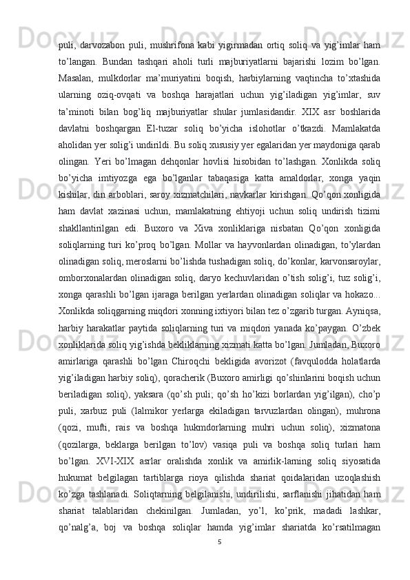 puli,   darvozabon   puli,   mushrifona   kabi   yigirmadan   ortiq   soliq   va   yig’imlar   ham
to’langan.   Bundan   tashqari   aholi   turli   majburiyatlarni   bajarishi   lozim   bo’lgan.
Masalan,   mulkdorlar   ma’muriyatini   boqish,   harbiylarning   vaqtincha   to’xtashida
ularning   oziq-ovqati   va   boshqa   harajatlari   uchun   yig’iladigan   yig’imlar,   suv
ta’minoti   bilan   bog’liq   majburiyatlar   shular   jumlasidandir.   XIX   asr   boshlarida
davlatni   boshqargan   El-tuzar   soliq   bo’yicha   islohotlar   o’tkazdi.   Mamlakatda
aholidan yer solig’i undirildi. Bu soliq xususiy yer egalaridan yer maydoniga qarab
olingan.   Yeri   bo’lmagan   dehqonlar   hovlisi   hisobidan   to’lashgan.   Xonlikda   soliq
bo’yicha   imtiyozga   ega   bo’lganlar   tabaqasiga   katta   amaldorlar,   xonga   yaqin
kishilar, din arboblari, saroy xizmatchilari, navkarlar kirishgan. Qo’qon xonligida
ham   davlat   xazinasi   uchun,   mamlakatning   ehtiyoji   uchun   soliq   undirish   tizimi
shakllantirilgan   edi.   Buxoro   va   Xiva   xonliklariga   nisbatan   Qo’qon   xonligida
soliqlarning   turi   ko’proq   bo’lgan.   Mollar   va   hayvonlardan   olinadigan,   to’ylardan
olinadigan soliq, meroslarni bo’lishda tushadigan soliq, do’konlar, karvonsaroylar,
omborxonalardan   olinadigan  soliq,   daryo  kechuvlaridan   o’tish   solig’i,   tuz  solig’i,
xonga qarashli  bo’lgan ijaraga  berilgan  yerlardan olinadigan soliqlar  va hokazo...
Xonlikda soliqgarning miqdori xonning ixtiyori bilan tez o’zgarib turgan. Ayniqsa,
harbiy   harakatlar   paytida   soliqlarning   turi   va   miqdori   yanada   ko’paygan.   O’zbek
xonliklarida soliq yig’ishda bekliklarning xizmati katta bo’lgan. Jumladan, Buxoro
amirlariga   qarashli   bo’lgan   Chiroqchi   bekligida   avorizot   (favqulodda   holatlarda
yig’iladigan harbiy soliq), qoracherik (Buxoro amirligi qo’shinlarini boqish uchun
beriladigan   soliq),   yaksara   (qo’sh   puli;   qo’sh   ho’kizi   borlardan   yig’ilgan),   cho’p
puli,   xarbuz   puli   (lalmikor   yerlarga   ekiladigan   tarvuzlardan   olingan),   muhrona
(qozi,   mufti,   rais   va   boshqa   hukmdorlarning   muhri   uchun   soliq),   xizmatona
(qozilarga,   beklarga   berilgan   to’lov)   vasiqa   puli   va   boshqa   soliq   turlari   ham
bo’lgan.   XVI-XIX   asrlar   oralishda   xonlik   va   amirlik-larning   soliq   siyosatida
hukumat   belgilagan   tartiblarga   rioya   qilishda   shariat   qoidalaridan   uzoqlashish
ko’zga   tashlanadi.   Soliqtarning   belgilanishi,   undirilishi,   sarflanishi   jihatidan   ham
shariat   talablaridan   chekinilgan.   Jumladan,   yo’l,   ko’prik,   madadi   lashkar,
qo’nalg’a,   boj   va   boshqa   soliqlar   hamda   yig’imlar   shariatda   ko’rsatilmagan
5 