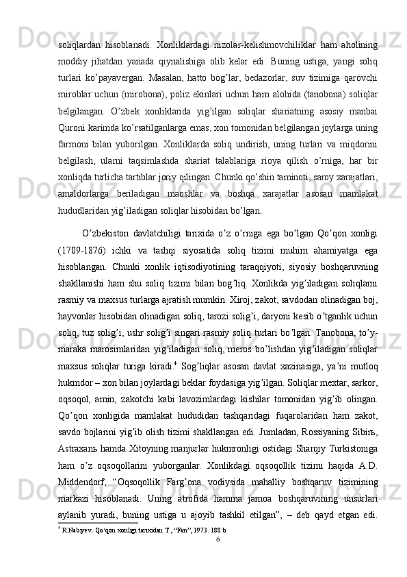 soliqlardan   hisoblanadi.   Xonliklardagi   nizolar-kelishmovchiliklar   ham   aholining
moddiy   jihatdan   yanada   qiynalishiga   olib   kelar   edi.   Buning   ustiga,   yangi   soliq
turlari   ko’payavergan.   Masalan,   hatto   bog’lar,   bedazorlar,   suv   tizimiga   qarovchi
miroblar   uchun   (mirobona),   poliz   ekinlari   uchun   ham   alohida   (tanobona)   soliqlar
belgilangan.   O’zbek   xonliklarida   yig’ilgan   soliqlar   shariatning   asosiy   manbai
Quroni karimda ko’rsatilganlarga emas, xon tomonidan belgilangan joylarga uning
farmoni   bilan   yuborilgan.   Xonliklarda   soliq   undirish,   uning   turlari   va   miqdorini
belgilash,   ularni   taqsimlashda   shariat   talablariga   rioya   qilish   o’rniga,   har   bir
xonliqda turlicha tartiblar joriy qilingan. Chunki qo’shin taminoti, saroy xarajatlari,
amaldorlarga   beriladigan   maoshlar   va   boshqa   xarajatlar   asosan   mamlakat
hududlaridan yig’iladigan soliqlar hisobidan bo’lgan .
O zbekiston   davlatchiligi   tarixida   o z   o rniga   ega   bo lgan   Qo qon   xonligiʼ ʼ ʼ ʼ ʼ
(1709-1876)   ichki   va   tashqi   siyosatida   soliq   tizimi   muhim   ahamiyatga   ega
hisoblangan.   Chunki   xonlik   iqtisodiyotining   taraqqiyoti,   siyosiy   boshqaruvning
shakllanishi   ham   shu   soliq   tizimi   bilan   bog liq.   Xonlikda   yig iladigan   soliqlarni	
ʼ ʼ
rasmiy va maxsus turlarga ajratish mumkin. Xiroj, zakot, savdodan olinadigan boj,
hayvonlar hisobidan olinadigan soliq, tarozi solig i, daryoni kesib o tganlik uchun	
ʼ ʼ
soliq, tuz solig i, ushr solig i singari rasmiy soliq turlari bo lgan. Tanobona, to y-	
ʼ ʼ ʼ ʼ
maraka   marosimlaridan   yig iladigan   soliq,   meros   bo lishdan   yig iladigan   soliqlar	
ʼ ʼ ʼ
maxsus   soliqlar   turiga   kiradi. 4
  Sog liqlar   asosan   davlat   xazinasiga,   ya ni   mutloq	
ʼ ʼ
hukmdor – xon bilan joylardagi beklar foydasiga yig ilgan. Soliqlar mextar, sarkor,	
ʼ
oqsoqol,   amin,   zakotchi   kabi   lavozimlardagi   kishilar   tomonidan   yig ib   olingan.	
ʼ
Qo qon   xonligida   mamlakat   hududidan   tashqaridagi   fuqarolaridan   ham   zakot,	
ʼ
savdo bojlarini yig ib olish tizimi  shakllangan  edi. Jumladan, Rossiyaning  Sibirь,	
ʼ
Аstraxanь hamda Xitoyning manjurlar  hukmronligi ostidagi  Sharqiy Turkistoniga
ham   o z   oqsoqollarini   yuborganlar.   Xonlikdagi   oqsoqollik   tizimi   haqida   А.D.	
ʼ
Middendorf,   “Oqsoqollik   Farg ona   vodiysida   mahalliy   boshqaruv   tizimining	
ʼ
markazi   hisoblanadi.   Uning   atrofida   hamma   jamoa   boshqaruvining   unsurlari
aylanib   yuradi,   buning   ustiga   u   ajoyib   tashkil   etilgan”,   –   deb   qayd   etgan   edi.
4
  R.Nabiyev. Qo qon xonligi tarixidan T., “Fan”, 1973. 188 b	
ʻ
6 