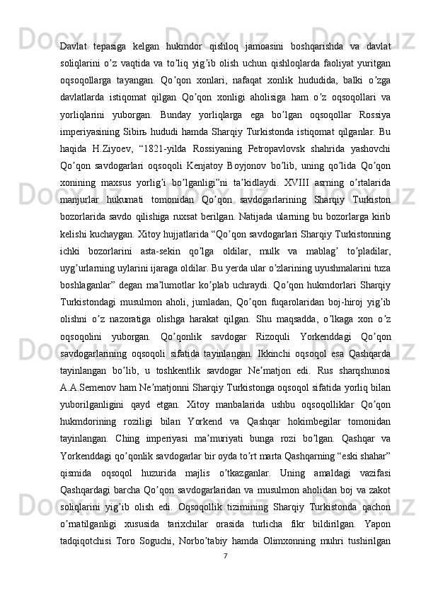 Davlat   tepasiga   kelgan   hukmdor   qishloq   jamoasini   boshqarishda   va   davlat
soliqlarini   o z   vaqtida   va   to liq   yig ib   olish   uchun   qishloqlarda   faoliyat   yuritganʼ ʼ ʼ
oqsoqollarga   tayangan.   Qo qon   xonlari,   nafaqat   xonlik   hududida,   balki   o zga	
ʼ ʼ
davlatlarda   istiqomat   qilgan   Qo qon   xonligi   aholisiga   ham   o z   oqsoqollari   va	
ʼ ʼ
yorliqlarini   yuborgan.   Bunday   yorliqlarga   ega   bo lgan   oqsoqollar   Rossiya	
ʼ
imperiyasining   Sibirь   hududi   hamda   Sharqiy   Turkistonda   istiqomat   qilganlar.   Bu
haqida   H.Ziyoev,   “1821-yilda   Rossiyaning   Petropavlovsk   shahrida   yashovchi
Qo qon   savdogarlari   oqsoqoli   Kenjatoy   Boyjonov   bo lib,   uning   qo lida   Qo qon	
ʼ ʼ ʼ ʼ
xonining   maxsus   yorlig i   bo lganligi”ni   ta kidlaydi.   XVIII   asrning   o rtalarida	
ʼ ʼ ʼ ʼ
manjurlar   hukumati   tomonidan   Qo qon   savdogarlarining   Sharqiy   Turkiston	
ʼ
bozorlarida  savdo   qilishiga  ruxsat  berilgan.  Natijada   ularning  bu  bozorlarga  kirib
kelishi kuchaygan. Xitoy hujjatlarida “Qo qon savdogarlari Sharqiy Turkistonning	
ʼ
ichki   bozorlarini   asta-sekin   qo lga   oldilar,   mulk   va   mablag   to pladilar,	
ʼ ʼ ʼ
uyg urlarning uylarini ijaraga oldilar. Bu yerda ular o zlarining uyushmalarini tuza	
ʼ ʼ
boshlaganlar”   degan   ma lumotlar   ko plab   uchraydi.   Qo qon   hukmdorlari   Sharqiy	
ʼ ʼ ʼ
Turkistondagi   musulmon   aholi,   jumladan,   Qo qon   fuqarolaridan   boj-hiroj   yig ib	
ʼ ʼ
olishni   o z   nazoratiga   olishga   harakat   qilgan.   Shu   maqsadda,   o lkaga   xon   o z	
ʼ ʼ ʼ
oqsoqolini   yuborgan.   Qo qonlik   savdogar   Rizoquli   Yorkenddagi   Qo qon	
ʼ ʼ
savdogarlarining   oqsoqoli   sifatida   tayinlangan.   Ikkinchi   oqsoqol   esa   Qashqarda
tayinlangan   bo lib,   u   toshkentlik   savdogar   Ne matjon   edi.   Rus   sharqshunosi	
ʼ ʼ
А.А.Semenov ham Ne matjonni Sharqiy Turkistonga oqsoqol sifatida yorliq bilan	
ʼ
yuborilganligini   qayd   etgan.   Xitoy   manbalarida   ushbu   oqsoqolliklar   Qo qon	
ʼ
hukmdorining   roziligi   bilan   Yorkend   va   Qashqar   hokimbegilar   tomonidan
tayinlangan.   Ching   imperiyasi   ma muriyati   bunga   rozi   bo lgan.   Qashqar   va	
ʼ ʼ
Yorkenddagi qo qonlik savdogarlar bir oyda to rt marta Qashqarning “eski shahar”	
ʼ ʼ
qismida   oqsoqol   huzurida   majlis   o tkazganlar.   Uning   amaldagi   vazifasi	
ʼ
Qashqardagi   barcha  Qo qon   savdogarlaridan  va   musulmon   aholidan  boj   va  zakot	
ʼ
soliqlarini   yig ib   olish   edi.   Oqsoqollik   tizimining   Sharqiy   Turkistonda   qachon	
ʼ
o rnatilganligi   xususida   tarixchilar   orasida   turlicha   fikr   bildirilgan.   Yapon	
ʼ
tadqiqotchisi   Toro   Soguchi,   Norbo tabiy   hamda   Olimxonning   muhri   tushirilgan	
ʼ
7 