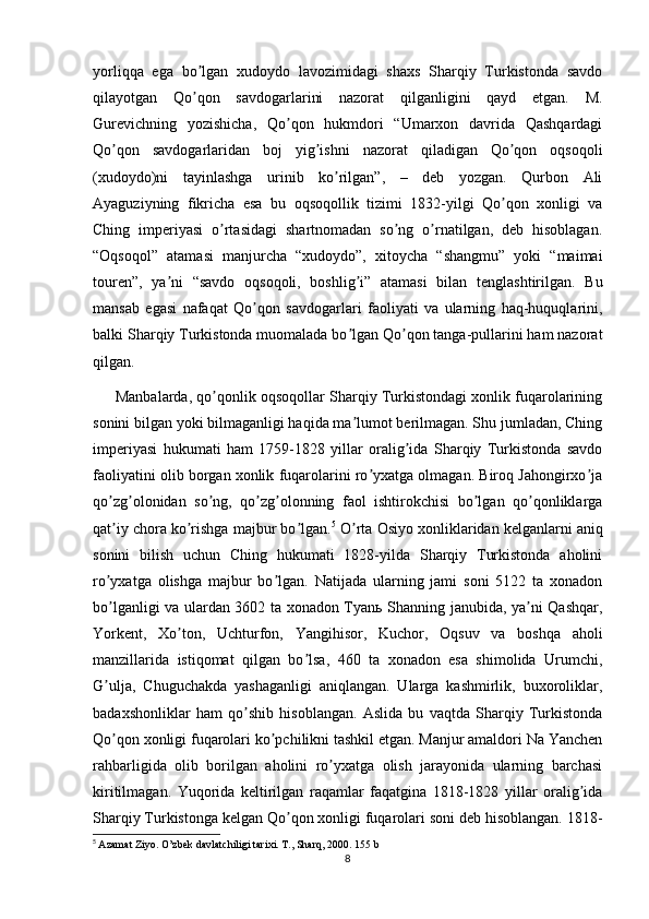 yorliqqa   ega   bo lgan   xudoydo   lavozimidagi   shaxs   Sharqiy   Turkistonda   savdoʼ
qilayotgan   Qo qon   savdogarlarini   nazorat   qilganligini   qayd   etgan.   M.
ʼ
Gurevichning   yozishicha,   Qo qon   hukmdori   “Umarxon   davrida   Qashqardagi	
ʼ
Qo qon   savdogarlaridan   boj   yig ishni   nazorat   qiladigan   Qo qon   oqsoqoli	
ʼ ʼ ʼ
(xudoydo)ni   tayinlashga   urinib   ko rilgan”,   –   deb   yozgan.   Qurbon   Аli	
ʼ
Аyaguziyning   fikricha   esa   bu   oqsoqollik   tizimi   1832-yilgi   Qo qon   xonligi   va	
ʼ
Ching   imperiyasi   o rtasidagi   shartnomadan   so ng   o rnatilgan,   deb   hisoblagan.	
ʼ ʼ ʼ
“Oqsoqol”   atamasi   manjurcha   “xudoydo”,   xitoycha   “shangmu”   yoki   “maimai
touren”,   ya ni   “savdo   oqsoqoli,   boshlig i”   atamasi   bilan   tenglashtirilgan.   Bu	
ʼ ʼ
mansab   egasi   nafaqat   Qo qon   savdogarlari   faoliyati   va   ularning   haq-huquqlarini,	
ʼ
balki Sharqiy Turkistonda muomalada bo lgan Qo qon tanga-pullarini ham nazorat	
ʼ ʼ
qilgan.
      Manbalarda, qo qonlik oqsoqollar Sharqiy Turkistondagi xonlik fuqarolarining	
ʼ
sonini bilgan yoki bilmaganligi haqida ma lumot berilmagan. Shu jumladan, Ching	
ʼ
imperiyasi   hukumati   ham   1759-1828   yillar   oralig ida   Sharqiy   Turkistonda   savdo	
ʼ
faoliyatini olib borgan xonlik fuqarolarini ro yxatga olmagan. Biroq Jahongirxo ja	
ʼ ʼ
qo zg olonidan   so ng,   qo zg olonning   faol   ishtirokchisi   bo lgan   qo qonliklarga	
ʼ ʼ ʼ ʼ ʼ ʼ ʼ
qat iy chora ko rishga majbur bo lgan.
ʼ ʼ ʼ 5
 O rta Osiyo xonliklaridan kelganlarni aniq	ʼ
sonini   bilish   uchun   Ching   hukumati   1828-yilda   Sharqiy   Turkistonda   aholini
ro yxatga   olishga   majbur   bo lgan.   Natijada   ularning   jami   soni   5122   ta   xonadon	
ʼ ʼ
bo lganligi va ulardan 3602 ta xonadon Tyanь Shanning janubida, ya ni Qashqar,
ʼ ʼ
Yorkent,   Xo ton,   Uchturfon,   Yangihisor,   Kuchor,   Oqsuv   va   boshqa   aholi	
ʼ
manzillarida   istiqomat   qilgan   bo lsa,   460   ta   xonadon   esa   shimolida   Urumchi,	
ʼ
G ulja,   Chuguchakda   yashaganligi   aniqlangan.   Ularga   kashmirlik,   buxoroliklar,	
ʼ
badaxshonliklar   ham   qo shib   hisoblangan.   Аslida   bu   vaqtda   Sharqiy   Turkistonda	
ʼ
Qo qon xonligi fuqarolari ko pchilikni tashkil etgan. Manjur amaldori Na Yanchen	
ʼ ʼ
rahbarligida   olib   borilgan   aholini   ro yxatga   olish   jarayonida   ularning   barchasi	
ʼ
kiritilmagan.   Yuqorida   keltirilgan   raqamlar   faqatgina   1818-1828   yillar   oralig ida	
ʼ
Sharqiy Turkistonga kelgan Qo qon xonligi fuqarolari soni deb hisoblangan. 1818-	
ʼ
5
  Azamat Ziyo.  O’zbek davlatchiligi tarixi. T., Sharq, 2000. 155 b
8