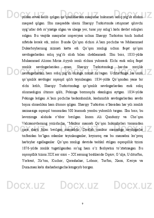 yildan avval kelib qolgan qo qonliklardan manjurlar hukumati soliq yig ib olishniʼ ʼ
maqsad   qilgan.   Shu   maqsadda   ularni   Sharqiy   Turkistonda   istiqomat   qiluvchi
uyg urlar deb ro yxatga olgan va ularga yer, turar joy solig i kabi davlat soliqlari	
ʼ ʼ ʼ
solgan.   Bu   vaqtda   manjurlar   imperiyasi   uchun   Sharqiy   Turkiston   tinch   hudud
sifatida   kerak   edi,   xolos.   Bunda   Qo qon   elchisi   А lam   pochcha   va   Muhammad	
ʼ ʼ
Dukarboylarning   xizmati   katta   edi.   Qo qon   xonligi   uchun   faqat   qo qon	
ʼ ʼ
savdogarlardan   soliq   yig ib   olish   bilan   cheklanmadi.   Shu   bois,   1833-yilda	
ʼ
Muhammad   Аlixon   Mirza   Аyyub   ismli   elchini   yuboradi.   Elchi   endi   soliq   faqat
xonlik   savdogarlaridan   emas,   Sharqiy   Turkistondagi   barcha   xorijlik
savdogarlardan   ham   soliq   yig ib   olishga   ruxsat   so ragan.   Uchturfonga   Isa   ismli	
ʼ ʼ
qo qonlik   savdogar   oqsoqol   qilib   tayinlangan.   1834-yilda   Qo qondan   yana   bir	
ʼ ʼ
elchi   kelib,   Sharqiy   Turkistondagi   qo qonlik   savdogarlardan   endi   soliq	
ʼ
olinmasligini   iltimos   qilib,   Pekinga   bormoqchi   ekanligini   aytgan.   1834-yilda
Pekinga   kelgan   А lam   pochcha   badaxshonlik,   kashmirlik   savdogarlardan   savdo	
ʼ
bojini olmaslikni ham iltimos qilgan. Sharqiy Turkiston o lkasidan har yili xonlik	
ʼ
xazinasiga oqsoqol tomonidan 500 kumush yombu yuborilib turgan. Shu bois, bu
lavozimga   alohida   e tibor   berilgan.   Imom   Аli   Qunduziy   va   Cho qon	
ʼ ʼ
Valixanovlarning   yozishicha,   “Mazkur   mansab   Qo qon   hukmdorlari   tomonidan	
ʼ
ijara   sharti   bilan   berilgan   mansabdir.   Dastlab   mazkur   mansabga   savdogarlar
toifasidan   bo lgan   odamlar   tayinlanganlar,   keyinroq   esa   bu   mansabni   ko proq	
ʼ ʼ
harbiylar   egallaganlar.   Qo qon   xonligi   davrida   tashkil   etilgan   oqsoqollik   tizimi	
ʼ
1876-yilda   xonlik   tugatilgandan   so ng   ham   o z   faoliyatini   to xtatmagan.   Bu	
ʼ ʼ ʼ
oqsoqollik tizimi XIX asr oxiri – XX asrning boshlarida Oqsuv, G ulja, Uchturfon,	
ʼ
Yorkent,   Xo ton,   Kuchor,   Qorashahar,   Lobnor,   Turfon,   Xami,   Keriya   va	
ʼ
Dunьxuan kabi shaharlarigacha kengayib borgan.
9 