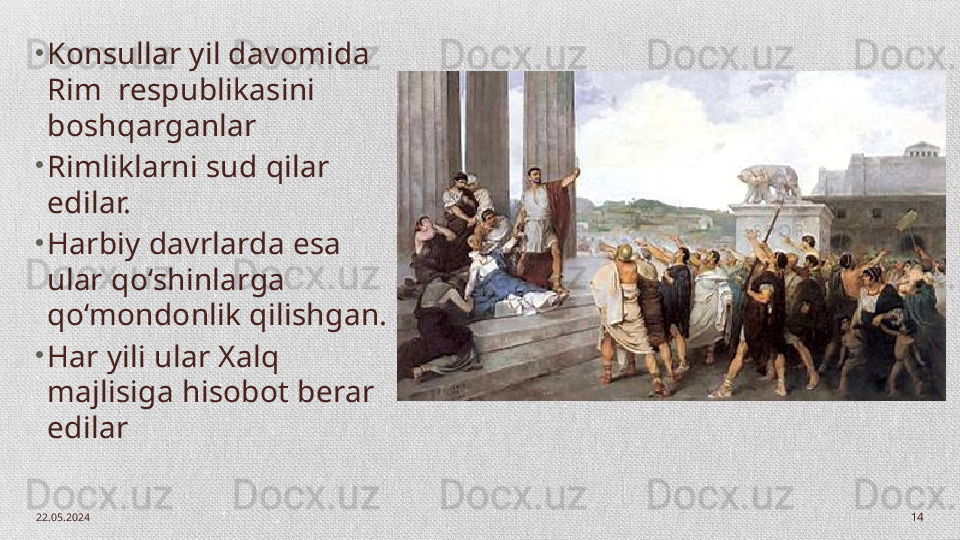 22.05.2024
14•
Konsullar yil davomida 
Rim  respublikasini 
boshqarganlar 
•
Rimliklarni sud qilar 
edilar. 
•
Harbiy davrlarda esa 
ular qo‘shinlarga 
qo‘mondonlik qilishgan. 
•
Har yili ular Xalq 
majlisiga hisobot berar 
edilar 