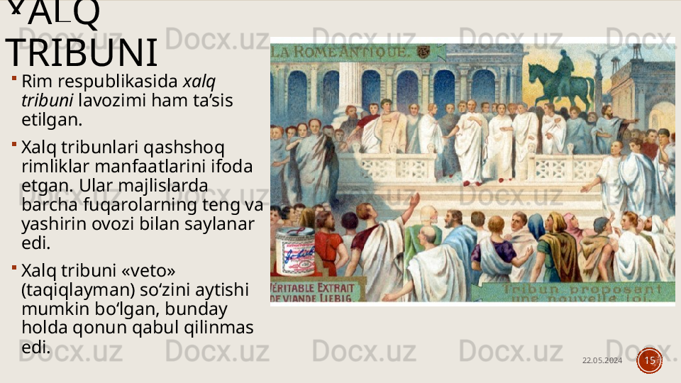 XALQ 
TRIBUNI

Rim respublikasida  xalq 
tribuni  lavozimi ham ta’sis 
etilgan. 

Xalq tribunlari qashshoq 
rimliklar manfaatlarini ifoda 
etgan. Ular majlislarda 
barcha fuqarolarning teng va 
yashirin ovozi bilan saylanar 
edi. 

Xalq tribuni «veto» 
(taqiqlayman) so‘zini aytishi 
mumkin bo‘lgan, bunday 
holda qonun qabul qilinmas 
edi.
22.05.2024
15 