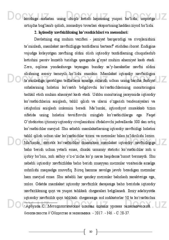 10kirishiga   nisbatan   uning   chiqib   ketish   hajmining   yuqori   bo’lishi,   importga
ortiqcha bog’lanib qolish, xomashyo tovarlari eksportining haddan ziyod bo’lishi.
2. Iqtisodiy xavfsizlikning ko’rsatkichlari va mezonlari:
Davlatning   eng   muhim   vazifasi   -   jamiyat   barqarorligi   va   rivojlanishini
ta’minlash, mamlakat xavfsizligiga taxdidlarni bartaraf 4
  etishdan iborat. Endigina
vujudga   kelayotgan   xavfning   oldini   olish   iqtisodiy   taxdidlarning   chuqurlashib
ketishini   passiv   kuzatib   turishga   qaraganda   g’oyat   muhim   ahamiyat   kasb   etadi.
Zero,   oqilona   yondashuvga   tayangan   bunday   sa’y-harakatlar   xavfni   oldini
olishning   asosiy   tamoyili   bo’lishi   mumkin.   Mamlakat   iqtisodiy   xavfsizligini
ta’minlashga   qaratilgan   tadbirlarni   amalga   oshirish   uchun   uning   barcha   faoliyat
sohalarining   holatini   ko’rsatib   belgilovchi   ko’rsatkichlarining   monitoringini
tashkil  etish  muhim  ahamiyat  kasb etadi.  Ushbu monitoring jarayonida iqtisodiy
ko’rsatkichlarini   aniqlash,   tahlil   qilish   va   ularni   o’zgarish   tendensiyalari   va
istiqbolini   aniqlash   imkonini   beradi.   Ma’lumki,   iqtisodiyot   murakkab   tizim
sifatida   uning   holatini   tavsiflovchi   minglab   ko’rsatkichlarga   ega.   Faqat
O’zbekiston ijtimoiy-iqtisodiy rivojlanishini ifodalovchi jadvallarda 300 dan ortiq
ko’rsatkichlar mavjud. Shu sababli mamlakatlarning iqtisodiy xavfsizligi holatini
tahlil qilish uchun ular ko’rsatkichlar tizimi va mezonlar bilan to’ldirilishi lozim.
Ma’lumki,   statistik   ko’rsatkichlar   dinamikasi   mamlakat   iqtisodiy   xavfsizligiga
baho   berish   uchun   yetarli   emas,   chunki   umumiy   statistic   ko’rsatkichlar   xoh   u
ijobiy bo’lsin, xoh salbiy o’z-o’zicha ko’p narsa haqidama’lumot  bermaydi. Shu
sababli   iqtisodiy   xavfsizlikka   baho   berish   muayyan   mezonlar   vositasida   amalga
oshrilishi   maqsadga   muvofiq.   Biroq   hamma   savolga   javob   beradigan   mezonlar
ham   mavjud   emas.   Shu   sababli   har   qanday   mezonlar   baholash   xarakteriga   ega,
xolos.   Odatda   mamlakat   iqtisodiy   xavfsizlik   darajasiga   baho   berishda   iqtisodiy
xavfsizlikning   quyi   va   yuqori   tahlikali   chegaralari   belgilanadi.   Ilmiy   adabiyotda
iqtisodiy xavfsizlik quyi tahlikali chegarasiga oid indikatorlar 50 ta ko’rsatkichni
4
  Арбузов  С.  Методологические  основы  оценки  уровня  экономической 
безопасности // Общество и экономика. - 2017. - N6. - С.28-37.