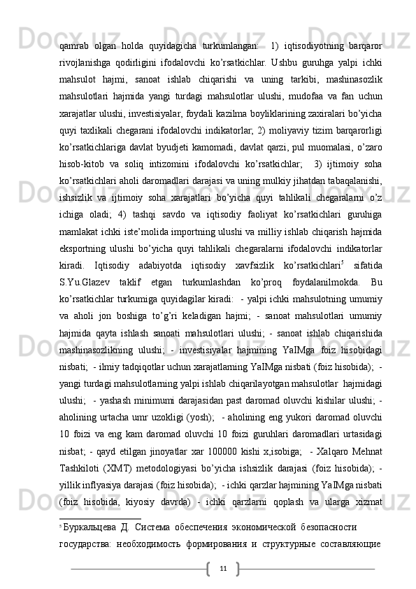 11qamrab   olgan   holda   quyidagicha   turkumlangan:     1)   iqtisodiyotning   barqaror
rivojlanishga   qodirligini   ifodalovchi   ko’rsatkichlar.   Ushbu   guruhga   yalpi   ichki
mahsulot   hajmi,   sanoat   ishlab   chiqarishi   va   uning   tarkibi,   mashinasozlik
mahsulotlari   hajmida   yangi   turdagi   mahsulotlar   ulushi,   mudofaa   va   fan   uchun
xarajatlar ulushi, investisiyalar, foydali kazilma boyliklarining zaxiralari bo’yicha
quyi   taxlikali   chegarani   ifodalovchi   indikatorlar;   2)   moliyaviy  tizim   barqarorligi
ko’rsatkichlariga  davlat   byudjeti  kamomadi,   davlat   qarzi,   pul  muomalasi,   o’zaro
hisob-kitob   va   soliq   intizomini   ifodalovchi   ko’rsatkichlar;     3)   ijtimoiy   soha
ko’rsatkichlari aholi daromadlari darajasi va uning mulkiy jihatdan tabaqalanishi,
ishsizlik   va   ijtimoiy   soha   xarajatlari   bo’yicha   quyi   tahlikali   chegaralarni   o’z
ichiga   oladi;   4)   tashqi   savdo   va   iqtisodiy   faoliyat   ko’rsatkichlari   guruhiga
mamlakat ichki iste’molida importning ulushi  va milliy ishlab chiqarish hajmida
eksportning   ulushi   bo’yicha   quyi   tahlikali   chegaralarni   ifodalovchi   indikatorlar
kiradi.   Iqtisodiy   adabiyotda   iqtisodiy   xavfsizlik   ko’rsatkichlari 5
  sifatida
S.Yu.Glazev   taklif   etgan   turkumlashdan   ko’proq   foydalanilmokda.   Bu
ko’rsatkichlar turkumiga quyidagilar kiradi:   - yalpi ichki mahsulotning umumiy
va   aholi   jon   boshiga   to’g’ri   keladigan   hajmi;   -   sanoat   mahsulotlari   umumiy
hajmida   qayta   ishlash   sanoati   mahsulotlari   ulushi;   -   sanoat   ishlab   chiqarishida
mashinasozlikning   ulushi;   -   investisiyalar   hajmining   YaIMga   foiz   hisobidagi
nisbati;  - ilmiy tadqiqotlar uchun xarajatlarning YaIMga nisbati (foiz hisobida);  -
yangi turdagi mahsulotlarning yalpi ishlab chiqarilayotgan mahsulotlar  hajmidagi
ulushi;    -  yashash   minimumi   darajasidan  past  daromad oluvchi   kishilar  ulushi;  -
aholining urtacha  umr   uzokligi  (yosh);     -  aholining eng  yukori   daromad oluvchi
10   foizi   va   eng   kam   daromad   oluvchi   10   foizi   guruhlari   daromadlari   urtasidagi
nisbat;   -   qayd   etilgan   jinoyatlar   xar   100000   kishi   x,isobiga;     -   Xalqaro   Mehnat
Tashkiloti   (XMT)   metodologiyasi   bo’yicha   ishsizlik   darajasi   (foiz   hisobida);   -
yillik inflyasiya darajasi (foiz hisobida);  - ichki qarzlar hajmining YaIMga nisbati
(foiz   hisobida,   kiyosiy   davrda)   -   ichki   qarzlarni   qoplash   va   ularga   xizmat
5
  Буркальцева  Д.  Система  обеспечения  экономической  безопасности 
государства:  необходимость  формирования  и  структурные  составляющие