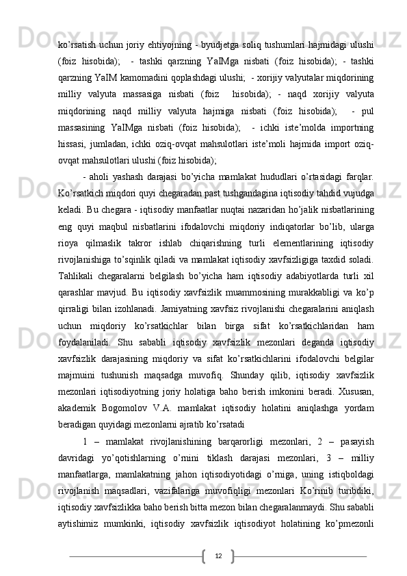12ko’rsatish   uchun  joriy  ehtiyojning  -   byudjetga  soliq  tushumlari  hajmidagi  ulushi
(foiz   hisobida);     -   tashki   qarzning   YaIMga   nisbati   (foiz   hisobida);   -   tashki
qarzning YaIM kamomadini qoplashdagi ulushi;  - xorijiy valyutalar miqdorining
milliy   valyuta   massasiga   nisbati   (foiz     hisobida);   -   naqd   xorijiy   valyuta
miqdorining   naqd   milliy   valyuta   hajmiga   nisbati   (foiz   hisobida);     -   pul
massasining   YaIMga   nisbati   (foiz   hisobida);     -   ichki   iste’molda   importning
hissasi,   jumladan,   ichki   oziq-ovqat   mahsulotlari   iste’moli   hajmida   import   oziq-
ovqat mahsulotlari ulushi (foiz hisobida);
-   aholi   yashash   darajasi   bo’yicha   mamlakat   hududlari   o’rtasidagi   farqlar.
Ko’rsatkich miqdori quyi chegaradan past tushgandagina iqtisodiy tahdid vujudga
keladi. Bu chegara - iqtisodiy manfaatlar nuqtai nazaridan ho’jalik nisbatlarining
eng   quyi   maqbul   nisbatlarini   ifodalovchi   miqdoriy   indiqatorlar   bo’lib,   ularga
rioya   qilmaslik   takror   ishlab   chiqarishning   turli   elementlarining   iqtisodiy
rivojlanishiga to’sqinlik qiladi va mamlakat iqtisodiy xavfsizligiga taxdid soladi.
Tahlikali   chegaralarni   belgilash   bo’yicha   ham   iqtisodiy   adabiyotlarda   turli   xil
qarashlar   mavjud.   Bu   iqtisodiy   xavfsizlik   muammosining   murakkabligi   va   ko’p
qirraligi  bilan  izohlanadi.  Jamiyatning  xavfsiz  rivojlanishi   chegaralarini   aniqlash
uchun   miqdoriy   ko’rsatkichlar   bilan   birga   sifat   ko’rsatkichlaridan   ham
foydalaniladi.   Shu   sababli   iqtisodiy   xavfsizlik   mezonlari   deganda   iqtisodiy
xavfsizlik   darajasining   miqdoriy   va   sifat   ko’rsatkichlarini   ifodalovchi   belgilar
majmuini   tushunish   maqsadga   muvofiq.   Shunday   qilib,   iqtisodiy   xavfsizlik
mezonlari   iqtisodiyotning   joriy   holatiga   baho   berish   imkonini   beradi.   Xususan,
akademik   Bogomolov   V.A.   mamlakat   iqtisodiy   holatini   aniqlashga   yordam
beradigan quyidagi mezonlarni ajratib ko’rsatadi
1   –   mamlakat   rivojlanishining   barqarorligi   mezonlari,   2   –   pasayish
davridagi   yo’qotishlarning   o’rnini   tiklash   darajasi   mezonlari,   3   –   milliy
manfaatlarga,   mamlakatning   jahon   iqtisodiyotidagi   o’rniga,   uning   istiqboldagi
rivojlanish   maqsadlari,   vazifalariga   muvofiqligi   mezonlari   Ko’rinib   turibdiki,
iqtisodiy xavfsizlikka baho berish bitta mezon bilan chegaralanmaydi. Shu sababli
aytishimiz   mumkinki,   iqtisodiy   xavfsizlik   iqtisodiyot   holatining   ko’pmezonli