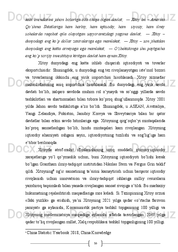 16kabi brendlarini  jahon bozoriga olib chiqa olgan davlat;   — Xitoy bu – Amerika
Qo‘shma   Shtatlariga   ham   harbiy,   ham   iqtisodiy,   ham     siyosiy,   ham   ilmiy
sohalarda   raqobat   qila   olayotgan   sayyoramizdagi   yagona   davlat;     —   Xitoy   –
dunyodagi   eng   ko‘p   dollar   zaxiralariga   ega   mamlakat;     —   Xitoy   –   son   jihatdan
dunyodagi   eng   katta   armiyaga   ega   mamlakat;     —   O‘zbekistonga   shu   paytgacha
eng ko‘p xorijiy investitsiya kiritgan davlat ham aynan Xitoy.
Xitoy   dunyodagi   eng   katta   ishlab   chiqarish   iqtisodiyoti   va   tovarlar
eksportchisidir. Shuningdek, u dunyodagi eng tez rivojlanayotgan iste’mol  bozori
va   tovarlarning   ikkinchi   eng   yirik   importchisi   hisoblanadi.   Xitoy   xizmatlar
mahsulotlarining   aniq   importchisi   hisoblanadi.   Bu   dunyodagi   eng   yirik   savdo
davlati   bo’lib,   xalqaro   savdoda   muhim   rol   o’ynaydi   va   so’nggi   yillarda   savdo
tashkilotlari   va   shartnomalari   bilan   tobora   ko’proq   shug’ullanmoqda.   Xitoy   2001
yilda   Jahon   savdo   tashkilotiga   a’zo   bo’ldi.   Shuningdek,   u   ASEAN,   Avstraliya,
Yangi   Zelandiya,   Pokiston,   Janubiy   Koreya   va   Shveytsariya   bilan   bir   qator
davlatlar   bilan   erkin   savdo   bitimlariga   ega.   Xitoyning  qirg’oqbo’yi   mintaqalarida
ko’proq   sanoatlashgan   bo’lib,   hindu   mintaqalari   kam   rivojlangan.   Xitoyning
iqtisodiy   ahamiyati   oshgani   sayin,   iqtisodiyotning   tuzilishi   va   sog’lig’iga   ham
e’tibor berilmoqda.
Xitoyda   atrof-muhit   ifloslanishining   uzoq   muddatli   ijtimoiy-iqtisodiy
xarajatlariga   yo’l   qo’ymaslik   uchun,   buni   Xitoyning   iqtisodiyoti   bo’lishi   kerak
bo’lgan   Grantham   ilmiy-tadqiqot   institutidan   Nikolas   Stern   va   Fergus   Grin   taklif
qildi.   Xitoyning 8
  og’ir   sanoatining   ta’sirini   kamaytirish   uchun   barqaror   iqtisodiy
rivojlanish   uchun   innovatsion   va   ilmiy-tadqiqot   ishlariga   milliy   resurslarni
yaxshiroq taqsimlash bilan yanada rivojlangan sanoat rivojiga o’tildi. Bu markaziy
hukumatning rejalashtirish maqsadlariga mos keladi. Si Tszinpinning Xitoy orzusi
«Ikki   yuzlik»   ga   erishish,   ya’ni   Xitoyning   2021   yilga   qadar   «o’rtacha   farovon
jamiyat»   ga   aylanishi,   Kommunistik   partiya   tashkil   topganining   100   yilligi   va
Xitoyning   modernizatsiya   maqsadiga   aylanishi   sifatida   tasvirlangan.   2049   yilga
qadar to’liq rivojlangan millat, Xalq respublikasi tashkil topganligining 100 yilligi.
8
  China Statistic Yearbook 2018, China Knowledge