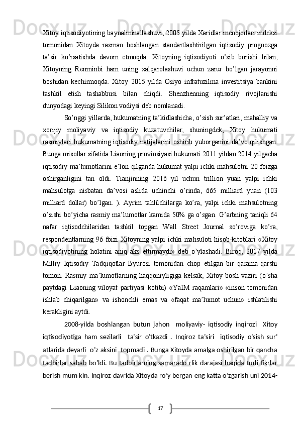 17Xitoy iqtisodiyotining baynalminallashuvi, 2005 yilda Xaridlar menejerlari indeksi
tomonidan   Xitoyda   rasman   boshlangan   standartlashtirilgan   iqtisodiy   prognozga
ta’sir   ko’rsatishda   davom   etmoqda.   Xitoyning   iqtisodiyoti   o’sib   borishi   bilan,
Xitoyning   Renminbi   ham   uning   xalqarolashuvi   uchun   zarur   bo’lgan   jarayonni
boshidan   kechirmoqda.   Xitoy   2015   yilda   Osiyo   infratuzilma   investitsiya   bankini
tashkil   etish   tashabbusi   bilan   chiqdi.   Shenzhenning   iqtisodiy   rivojlanishi
dunyodagi keyingi Silikon vodiysi deb nomlanadi.
So’nggi yillarda, hukumatning ta’kidlashicha, o’sish sur’atlari, mahalliy va
xorijiy   moliyaviy   va   iqtisodiy   kuzatuvchilar,   shuningdek,   Xitoy   hukumati
rasmiylari  hukumatning iqtisodiy natijalarini oshirib yuborganini  da’vo qilishgan.
Bunga misollar sifatida Liaoning provinsiyasi hukumati 2011 yildan 2014 yilgacha
iqtisodiy ma’lumotlarini e’lon qilganda hukumat yalpi ichki mahsulotni 20 foizga
oshirganligini   tan   oldi.   Tianjinning   2016   yil   uchun   trillion   yuan   yalpi   ichki
mahsulotga   nisbatan   da’vosi   aslida   uchinchi   o’rinda,   665   milliard   yuan   (103
milliard   dollar)   bo’lgan.   ).   Ayrim   tahlilchilarga   ko’ra,   yalpi   ichki   mahsulotning
o’sishi bo’yicha rasmiy ma’lumotlar kamida 50% ga o’sgan. G’arbning taniqli 64
nafar   iqtisodchilaridan   tashkil   topgan   Wall   Street   Journal   so’roviga   ko’ra,
respondentlarning 96 foizi Xitoyning yalpi ichki mahsuloti hisob-kitoblari «Xitoy
iqtisodiyotining   holatini   aniq   aks   ettirmaydi»   deb   o’ylashadi.   Biroq,   2017   yilda
Milliy   Iqtisodiy   Tadqiqotlar   Byurosi   tomonidan   chop   etilgan   bir   qarama-qarshi
tomon.   Rasmiy   ma’lumotlarning   haqqoniyligiga   kelsak,   Xitoy   bosh   vaziri   (o’sha
paytdagi   Liaoning   viloyat   partiyasi   kotibi)   «YaIM   raqamlari»   «inson   tomonidan
ishlab   chiqarilgan»   va   ishonchli   emas   va   «faqat   ma’lumot   uchun»   ishlatilishi
kerakligini aytdi.
2008-yilda   boshlangan   butun   jahon     moliyaviy-   iqtisodiy   inqirozi     Xitoy
iqtisodiyotiga   ham   sezilarli     ta’sir   o’tkazdi   .   Inqiroz   ta’siri     iqtisodiy   o’sish   sur‘
atlarida deyarli   o’z aksini   topmadi . Bunga Xitoyda amalga oshirilgan bir qancha
tadbirlar   sabab   bo’ldi.   Bu   tadbirlarning  samarado   rlik   darajasi   haqida   turli   fikrlar
berish mum kin. Inqiroz davrida Xitoyda ro’y bergan eng katta o’zgarish uni 2014-