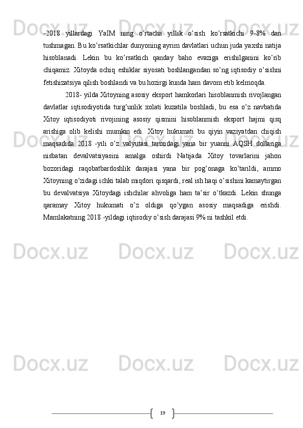 19-2018   yillardagi   YaIM   ning   o’rtacha   yillik   o’sish   ko’rsatkichi   9-8%   dan
tushmagan. Bu ko’rsatkichlar dunyoning ayrim davlatlari uchun juda yaxshi natija
hisoblanadi.   Lekin   bu   ko’rsatkich   qanday   baho   evaziga   erishilganini   ko’rib
chiqamiz.   Xitoyda   ochiq   eshiklar   siyosati   boshlangandan   so’ng   iqtisodiy   o’sishni
fetishizatsiya qilish boshlandi va bu hozirgi kunda ham davom etib kelmoqda.
2018- yilda Xitoyning asosiy eksport hamkorlari hisoblanmish rivojlangan
davlatlar   iqtisodiyotida   turg’unlik   xolati   kuzatila   boshladi,   bu   esa   o’z   navbatida
Xitoy   iqtisodiyoti   rivojining   asosiy   qismini   hisoblanmish   eksport   hajmi   qisq
arishiga   olib   kelishi   mumkin   edi.   Xitoy   hukumati   bu   qiyin   vaziyatdan   chiqish
maqsadida   2018   -yili   o’z   valyutasi   tarixidagi   yana   bir   yuanni   AQSH   dollariga
nisbatan   devalvatsiyasini   amalga   oshirdi   Natijada   Xitoy   tovarlarini   jahon
bozoridagi   raqobatbardoshlik   darajasi   yana   bir   pog’onaga   ko’tarildi,   ammo
Xitoyning o’zidagi ichki talab miqdori qisqardi, real ish haqi o’sishini kamaytirgan
bu   devalvatsiya   Xitoydagi   ishchilar   ahvoliga   ham   ta’sir   o’tkazdi.   Lekin   shunga
qaramay   Xitoy   hukumati   o’z   oldiga   qo’ygan   asosiy   maqsadiga   erishdi.
Mamlakatning 2018 -yildagi iqtisodiy o’sish darajasi 9% ni tashkil etdi. 