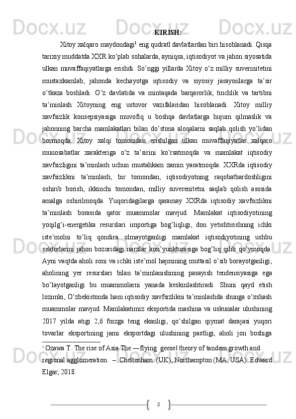 2KIRISH:
Xitoy xalqaro maydondagi 1
 eng qudratl davlatlardan biri hisoblanadi. Qisqa
tarixiy muddatda XXR ko’plab sohalarda, ayniqsa, iqtisodiyot va jahon siyosatida
ulkan   muvaffaqiyatlarga   erishdi.   So’nggi   yillarda   Xitoy   o’z   milliy   suverinitetini
mustaxkamlab,   jahonda   kechayotga   iqtisodiy   va   siyosiy   jarayonlarga   ta’sir
o’tkaza   boshladi.   O’z   davlatida   va   mintaqada   barqarorlik,   tinchlik   va   tartibni
ta’minlash   Xitoyning   eng   ustuvor   vazifalaridan   hisoblanadi.   Xitoy   milliy
xavfsizlik   konsepsiyasiga   muvofiq   u   boshqa   davlatlarga   hujum   qilmaslik   va
jahonning   barcha   mamlakatlari   bilan   do’stona   aloqalarni   saqlab   qolish   yo’lidan
bormoqda.   Xitoy   xalqi   tomonidan   erishilgan   ulkan   muvaffaqiyatlar   xalqaro
munosabatlar   xarakteriga   o’z   ta’sirini   ko’rsatmoqda   va   mamlakat   iqtisodiy
xavfsizligini   ta’minlash   uchun   mustahkam   zamin   yaratmoqda.   XXRda   iqtisodiy
xavfsizlikni   ta’minlash,   bir   tomondan,   iqtisodiyotning   raqobatbardoshligini
oshirib   borish,   ikkinchi   tomondan,   milliy   suverenitetni   saqlab   qolish   asosida
amalga   oshirilmoqda.   Yuqoridagilarga   qaramay   XXRda   iqtisodiy   xavfsizlikni
ta’minlash   borasida   qator   muammolar   mavjud.   Mamlakat   iqtisodiyotining
yoqilg’i-energetika   resurslari   importiga   bog’liqligi,   don   yetishtirishning   ichki
iste’molni   to’liq   qondira   olmayotganligi   mamlakat   iqtisodiyotining   ushbu
sektorlarini   jahon   bozoridagi   narxlar   kon’yunkturasiga   bog’liq   qilib   qo’ymoqda.
Ayni vaqtda aholi soni va ichki iste’mol hajmining muttasil o’sib borayotganligi,
aholining   yer   resurslari   bilan   ta’minlanishining   pasayish   tendensiyasiga   ega
bo’layotganligi   bu   muammolarni   yanada   keskinlashtiradi.   Shuni   qayd   etish
lozimki, O’zbekistonda ham iqtisodiy xavfsizlikni ta’minlashda shunga o’xshash
muammolar   mavjud.  Mamlakatimiz   eksportida  mashina   va   uskunalar   ulushining
2017   yilda   atigi   2,6   foizga   teng   ekanligi,   qo’shilgan   qiymat   darajasi   yuqori
tovarlar   eksportining   jami   eksportdagi   ulushining   pastligi,   aholi   jon   boshiga
1
  Ozawa T. The rise of Asia.The ―flying  geese  theory of tandem growth and ‖
regional agglomeration.  –  Cheltenham  (UK), Northampton (MA, USA): Edward 
Elgar, 2018.