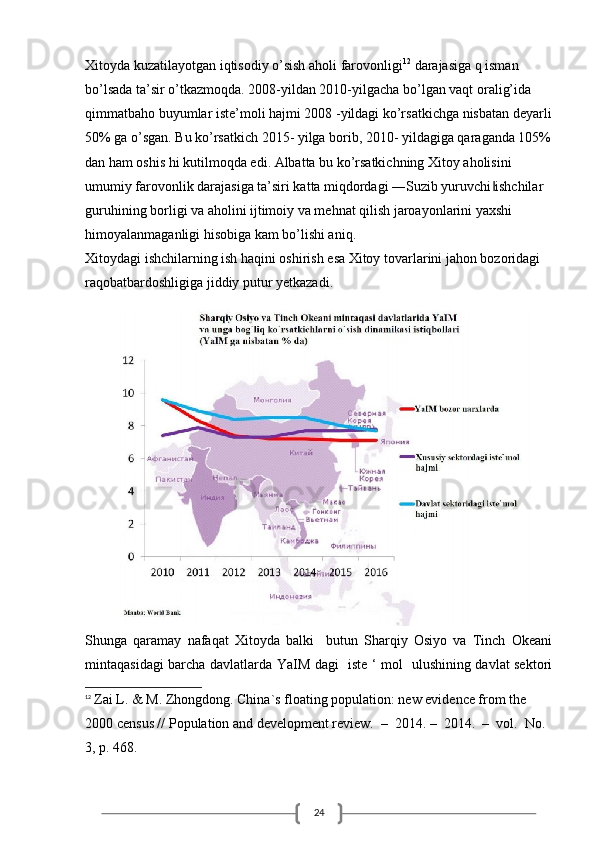 24Xitoyda kuzatilayotgan iqtisodiy o’sish aholi farovonligi 12
 darajasiga q isman 
bo’lsada ta’sir o’tkazmoqda. 2008-yildan 2010-yilgacha bo’lgan vaqt oralig’ida 
qimmatbaho buyumlar iste’moli hajmi 2008 -yildagi ko’rsatkichga nisbatan deyarli
50% ga o’sgan. Bu ko’rsatkich 2015- yilga borib, 2010- yildagiga qaraganda 105%
dan ham oshis hi kutilmoqda edi. Albatta bu ko’rsatkichning Xitoy aholisini 
umumiy farovonlik darajasiga ta’siri katta miqdordagi ―Suzib yuruvchi ishchilar ‖
guruhining borligi va aholini ijtimoiy va mehnat qilish jaroayonlarini yaxshi 
himoyalanmaganligi hisobiga kam bo’lishi aniq.
Xitoydagi ishchilarning ish haqini oshirish esa Xitoy tovarlarini jahon bozoridagi 
raqobatbardoshligiga jiddiy putur yetkazadi.
Shunga   qaramay   nafaqat   Xitoyda   balki     butun   Sharqiy   Osiyo   va   Tinch   Okeani
mintaqasidagi barcha davlatlarda YaIM dagi   iste ‘ mol   ulushining davlat sektori
12
  Zai L. & M. Zhongdong. China`s floating population: new evidence from the 
2000 census // Population and development review.  –  2014. –  2014.  –  vol.  No. 
3, p. 468.  