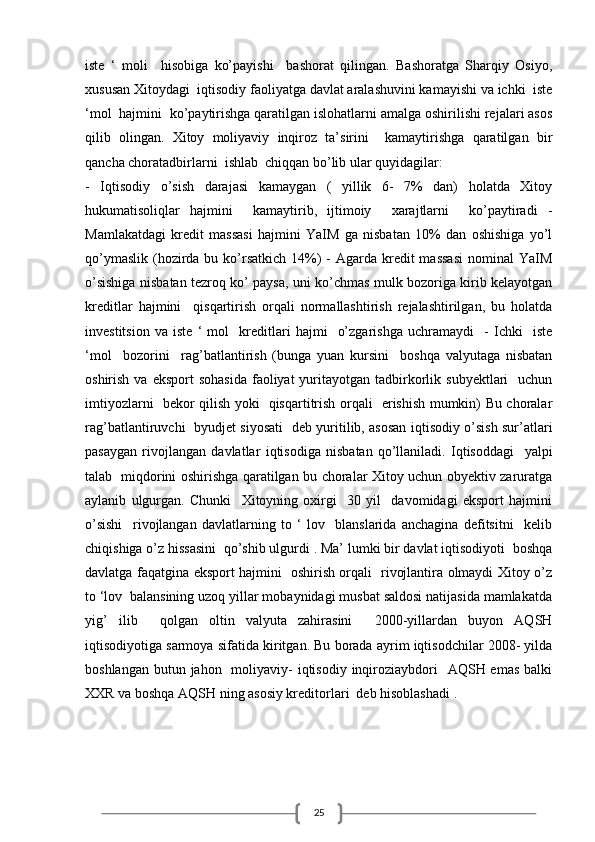 25iste   ‘   moli     hisobiga   ko’payishi     bashorat   qilingan.   Bashoratga   Sharqiy   Osiyo,
xususan Xitoydagi  iqtisodiy faoliyatga davlat aralashuvini kamayishi va ichki  iste
‘mol  hajmini  ko’paytirishga qaratilgan islohatlarni amalga oshirilishi rejalari asos
qilib   olingan.   Xitoy   moliyaviy   inqiroz   ta’sirini     kamaytirishga   qaratilgan   bir
qancha choratadbirlarni  ishlab  chiqqan bo’lib ular quyidagilar:
-   Iqtisodiy   o’sish   darajasi   kamaygan   (   yillik   6-   7%   dan)   holatda   Xitoy
hukumatisoliqlar   hajmini     kamaytirib,   ijtimoiy     xarajtlarni     ko’paytiradi   -
Mamlakatdagi   kredit   massasi   hajmini   YaIM   ga   nisbatan   10%   dan   oshishiga   yo’l
qo’ymaslik  (hozirda bu ko’rsatkich  14%)  -  Agarda kredit  massasi  nominal  YaIM
o’sishiga nisbatan tezroq ko’ paysa, uni ko’chmas mulk bozoriga kirib kelayotgan
kreditlar   hajmini     qisqartirish   orqali   normallashtirish   rejalashtirilgan,   bu   holatda
investitsion   va   iste   ‘   mol     kreditlari   hajmi     o’zgarishga   uchramaydi     -   Ichki     iste
‘mol     bozorini     rag’batlantirish   (bunga   yuan   kursini     boshqa   valyutaga   nisbatan
oshirish  va eksport  sohasida   faoliyat   yuritayotgan  tadbirkorlik  subyektlari     uchun
imtiyozlarni   bekor qilish yoki   qisqartitrish orqali   erishish mumkin) Bu choralar
rag’batlantiruvchi   byudjet siyosati   deb yuritilib, asosan iqtisodiy o’sish sur’atlari
pasaygan   rivojlangan   davlatlar   iqtisodiga   nisbatan   qo’llaniladi.   Iqtisoddagi     yalpi
talab   miqdorini oshirishga qaratilgan bu choralar Xitoy uchun obyektiv zaruratga
aylanib   ulgurgan.   Chunki     Xitoyning   oxirgi     30   yil     davomidagi   eksport   hajmini
o’sishi     rivojlangan   davlatlarning   to   ‘   lov     blanslarida   anchagina   defitsitni     kelib
chiqishiga o’z hissasini  qo’shib ulgurdi . Ma’ lumki bir davlat iqtisodiyoti  boshqa
davlatga faqatgina eksport hajmini   oshirish orqali   rivojlantira olmaydi Xitoy o’z
to ‘lov  balansining uzoq yillar mobaynidagi musbat saldosi natijasida mamlakatda
yig’   ilib     qolgan   oltin   valyuta   zahirasini     2000-yillardan   buyon   AQSH
iqtisodiyotiga sarmoya sifatida kiritgan. Bu borada ayrim iqtisodchilar 2008- yilda
boshlangan  butun jahon    moliyaviy-  iqtisodiy inqiroziaybdori    AQSH emas  balki
XXR va boshqa AQSH ning asosiy kreditorlari  deb hisoblashadi .