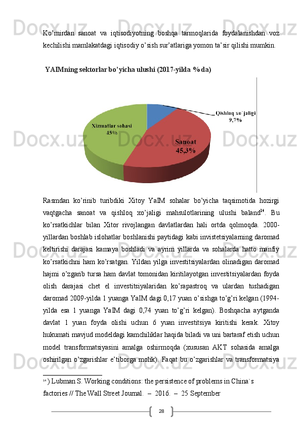 28Ko’mirdan   sanoat   va   iqtisodiyotning   boshqa   tarmoqlarida   foydalanishdan   voz
kechilishi mamlakatdagi iqtisodiy o’sish sur’atlariga yomon ta’sir qilishi mumkin.
 YAIMning sektorlar bo’yicha ulushi (2017-yilda % da)
Rasmdan   ko’rinib   turibdiki   Xitoy   YaIM   sohalar   bo’yicha   taqsimotida   hozirgi
vaqtgacha   sanoat   va   qishloq   xo’jaligi   mahsulotlarining   ulushi   baland 14
.   Bu
ko’rsatkichlar   bilan   Xitor   rivojlangan   davlatlardan   hali   ortda   qolmoqda.   2000-
yillardan boshlab islohatlar boshlanishi paytidagi kabi invistetsiyalarning daromad
keltirishi   darajasi   kamaya   boshladi   va   ayrim   yillarda   va   sohalarda   hatto   manfiy
ko’rsatkichni  ham  ko’rsatgan. Yildan yilga investitsiyalardan olinadigan daromad
hajmi o’zgarib tursa ham davlat  tomonidan kiritilayotgan investitsiyalardan foyda
olish   darajasi   chet   el   investitsiyalaridan   ko’rapastroq   va   ulardan   tushadigan
daromad 2009-yilda 1 yuanga YaIM dagi 0,17 yuan o’sishga to’g’ri kelgan (1994-
yilda   esa   1   yuanga   YaIM   dagi   0,74   yuan   to’g’ri   kelgan).   Boshqacha   aytganda
davlat   1   yuan   foyda   olishi   uchun   6   yuan   investitsiya   kiritishi   kerak.   Xitoy
hukumati mavjud modeldagi kamchiliklar haqida biladi va uni bartaraf etish uchun
model   transformatsiyasini   amalga   oshirmoqda   (xususan   AKT   sohasida   amalga
oshirilgan   o’zgarishlar   e’tiborga   molik).   Faqat   bu   o’zgarishlar   va   transformatsiya
14
  ) Lubman S. Working conditions: the persistence of problems in China`s 
factories // The Wall Street Journal.  –  2016.  –  25 September 