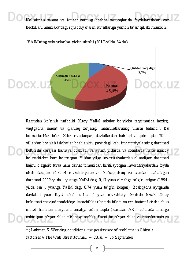 28Ko’mirdan   sanoat   va   iqtisodiyotning   boshqa   tarmoqlarida   foydalanishdan   voz
kechilishi mamlakatdagi iqtisodiy o’sish sur’atlariga yomon ta’sir qilishi mumkin.
 YAIMning sektorlar bo’yicha ulushi (2017-yilda % da)
Rasmdan   ko’rinib   turibdiki   Xitoy   YaIM   sohalar   bo’yicha   taqsimotida   hozirgi
vaqtgacha   sanoat   va   qishloq   xo’jaligi   mahsulotlarining   ulushi   baland 14
.   Bu
ko’rsatkichlar   bilan   Xitor   rivojlangan   davlatlardan   hali   ortda   qolmoqda.   2000-
yillardan boshlab islohatlar boshlanishi paytidagi kabi invistetsiyalarning daromad
keltirishi   darajasi   kamaya   boshladi   va   ayrim   yillarda   va   sohalarda   hatto   manfiy
ko’rsatkichni  ham  ko’rsatgan. Yildan yilga investitsiyalardan olinadigan daromad
hajmi o’zgarib tursa ham davlat  tomonidan kiritilayotgan investitsiyalardan foyda
olish   darajasi   chet   el   investitsiyalaridan   ko’rapastroq   va   ulardan   tushadigan
daromad 2009-yilda 1 yuanga YaIM dagi 0,17 yuan o’sishga to’g’ri kelgan (1994-
yilda   esa   1   yuanga   YaIM   dagi   0,74   yuan   to’g’ri   kelgan).   Boshqacha   aytganda
davlat   1   yuan   foyda   olishi   uchun   6   yuan   investitsiya   kiritishi   kerak.   Xitoy
hukumati mavjud modeldagi kamchiliklar haqida biladi va uni bartaraf etish uchun
model   transformatsiyasini   amalga   oshirmoqda   (xususan   AKT   sohasida   amalga
oshirilgan   o’zgarishlar   e’tiborga   molik).   Faqat   bu   o’zgarishlar   va   transformatsiya
14
  ) Lubman S. Working conditions: the persistence of problems in China`s 
factories // The Wall Street Journal.  –  2016.  –  25 September