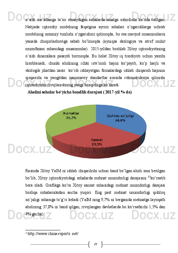 29o’sish   sur’atlariga   ta’sir   etmaydigan   sohalarda   amalga   oshirilishi   ko’zda   tutilgan.
Natijada   iqtisodiy   modelning   faqatgina   ayrim   sohalari   o’zgarishlarga   uchrab
modelning umumiy tuzilishi o’zgarishsiz qolmoqda, bu esa mavjud muammolarni
yanada   chuqurlashuviga   sabab   bo’lmoqda   (ayniqsa   ekologiya   va   atrof   muhit
muxofazasi   sohasidagi   muammolar).   2015-yildan   boshlab   Xitoy   iqtisodiyotining
o’sish   dinamikasi   pasayib   bormoqda.   Bu   holat   Xitoy   iq   tisodiyoti   uchun   yaxshi
hisoblanadi,   chunki   aholining   ichki   iste’moli   hajmi   ko’payib,   ko’p   harjli   va
ekologik   jihatdan   zarar     ko’rib   ishlayotgan   firmalardagi   ishlab   chiqarish   hajmini
qisqarishi   va   yangitdan   zamonaviy   standartlar   asosida   rekonstruksiya   qilinishi
iqtisodiyotni rivojlanishning yangi bosqichiga ko’taradi.
   Aholini sohalar bo’yicha bandlik darajasi ( 2017-yil % da)
Rasmda Xitoy YaIM ni ishlab chiqarilishi uchun band bo’lgan aholi soni berilgan
bo’lib,  Xitoy iqtisodiyotidagi   sohalarda  mehnat  unumdorligi  darajasini   15
ko’rsatib
bera   oladi.   Grafikga   ko’ra   Xitoy   sanoat   sohasidagi   mehnat   unumdorligi   darajasi
boshqa   sohalarnikidan   ancha   yuqori.   Eng   past   mehnat   unumdorligi   qishloq
xo’jaligi sohasiga to’g’ri keladi (YaIM ning 9,7% ni berganida mehnatga layoqatli
aholining 37,8% ni band qilgan, rivojlangan davlatlarda bu ko’rsatkichi 1,5% dan
4% gacha).
15
  http://www.china-reports .net/ 