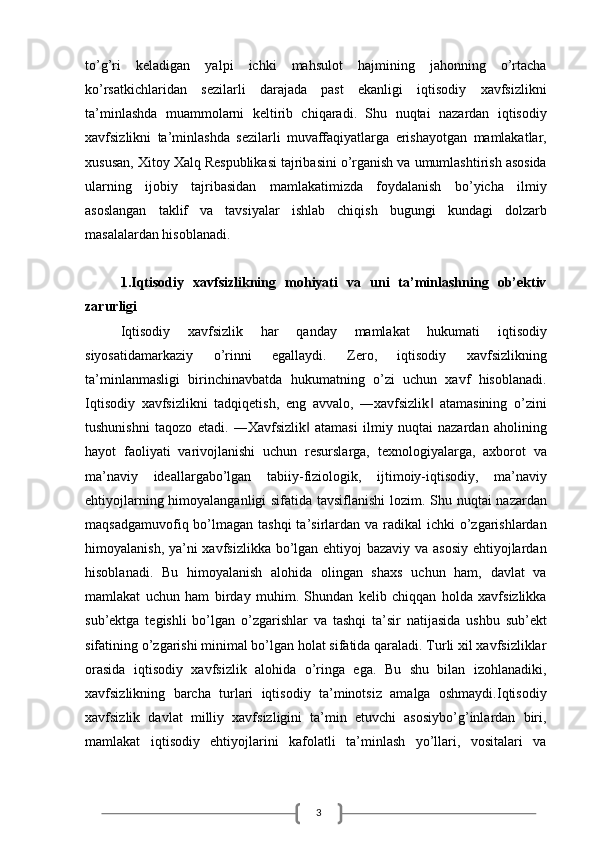 3to’g’ri   keladigan   yalpi   ichki   mahsulot   hajmining   jahonning   o’rtacha
ko’rsatkichlaridan   sezilarli   darajada   past   ekanligi   iqtisodiy   xavfsizlikni
ta’minlashda   muammolarni   keltirib   chiqaradi.   Shu   nuqtai   nazardan   iqtisodiy
xavfsizlikni   ta’minlashda   sezilarli   muvaffaqiyatlarga   erishayotgan   mamlakatlar,
xususan, Xitoy Xalq Respublikasi tajribasini o’rganish va umumlashtirish asosida
ularning   ijobiy   tajribasidan   mamlakatimizda   foydalanish   bo’yicha   ilmiy
asoslangan   taklif   va   tavsiyalar   ishlab   chiqish   bugungi   kundagi   dolzarb
masalalardan hisoblanadi.
1.Iqtisodiy   xavfsizlikning   mohiyati   va   uni   ta’minlashning   ob’ektiv
zarurligi
Iqtisodiy   xavfsizlik   har   qanday   mamlakat   hukumati   iqtisodiy
siyosatidamarkaziy   o’rinni   egallaydi.   Zero,   iqtisodiy   xavfsizlikning
ta’minlanmasligi   birinchinavbatda   hukumatning   o’zi   uchun   xavf   hisoblanadi.
Iqtisodiy   xavfsizlikni   tadqiqetish,   eng   avvalo,   ―xavfsizlik   atamasining   o’zini‖
tushunishni   taqozo   etadi.   ―Xavfsizlik   atamasi   ilmiy   nuqtai   nazardan   aholining	
‖
hayot   faoliyati   varivojlanishi   uchun   resurslarga,   texnologiyalarga,   axborot   va
ma’naviy   ideallargabo’lgan   tabiiy-fiziologik,   ijtimoiy-iqtisodiy,   ma’naviy
ehtiyojlarning himoyalanganligi sifatida tavsiflanishi lozim. Shu nuqtai nazardan
maqsadgamuvofiq bo’lmagan tashqi  ta’sirlardan va radikal  ichki  o’zgarishlardan
himoyalanish, ya’ni xavfsizlikka bo’lgan ehtiyoj bazaviy va asosiy  ehtiyojlardan
hisoblanadi.   Bu   himoyalanish   alohida   olingan   shaxs   uchun   ham,   davlat   va
mamlakat   uchun   ham   birday   muhim.   Shundan   kelib   chiqqan   holda   xavfsizlikka
sub’ektga   tegishli   bo’lgan   o’zgarishlar   va   tashqi   ta’sir   natijasida   ushbu   sub’ekt
sifatining o’zgarishi minimal bo’lgan holat sifatida qaraladi. Turli xil xavfsizliklar
orasida   iqtisodiy   xavfsizlik   alohida   o’ringa   ega.   Bu   shu   bilan   izohlanadiki,
xavfsizlikning   barcha   turlari   iqtisodiy   ta’minotsiz   amalga   oshmaydi.Iqtisodiy
xavfsizlik   davlat   milliy   xavfsizligini   ta’min   etuvchi   asosiybo’g’inlardan   biri,
mamlakat   iqtisodiy   ehtiyojlarini   kafolatli   ta’minlash   yo’llari,   vositalari   va