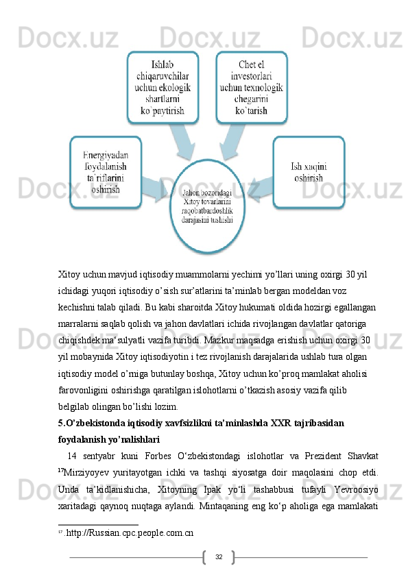 32Xitoy uchun mavjud iqtisodiy muammolarni yechimi yo’llari uning oxirgi 30 yil 
ichidagi yuqori iqtisodiy o’sish sur’atlarini ta’minlab bergan modeldan voz 
kechishni talab qiladi. Bu kabi sharoitda Xitoy hukumati oldida hozirgi egallangan 
marralarni saqlab qolish va jahon davlatlari ichida rivojlangan davlatlar qatoriga 
chiqishdek ma‘sulyatli vazifa turibdi. Mazkur maqsadga erishish uchun oxirgi 30 
yil mobaynida Xitoy iqtisodiyotin i tez rivojlanish darajalarida ushlab tura olgan 
iqtisodiy model o’rniga butunlay boshqa, Xitoy uchun ko’proq mamlakat aholisi 
farovonligini oshirishga qaratilgan islohotlarni o’tkazish asosiy vazifa qilib 
belgilab olingan bo’lishi lozim. 
5.O’zbekistonda iqtisodiy xavfsizlikni ta’minlashda XXR tajribasidan
foydalanish yo’nalishlari
14   sentyabr   kuni   Forbes   O‘zbekistondagi   islohotlar   va   Prezident   Shavkat
17
Mirziyoyev   yuritayotgan   ichki   va   tashqi   siyosatga   doir   maqolasini   chop   etdi.
Unda   ta’kidlanishicha,   Xitoyning   Ipak   yo‘li   tashabbusi   tufayli   Yevroosiyo
xaritadagi  qaynoq nuqtaga aylandi. Mintaqaning  eng ko‘p aholiga ega mamlakati
17
  .http://Russian.cpc.people.com.cn