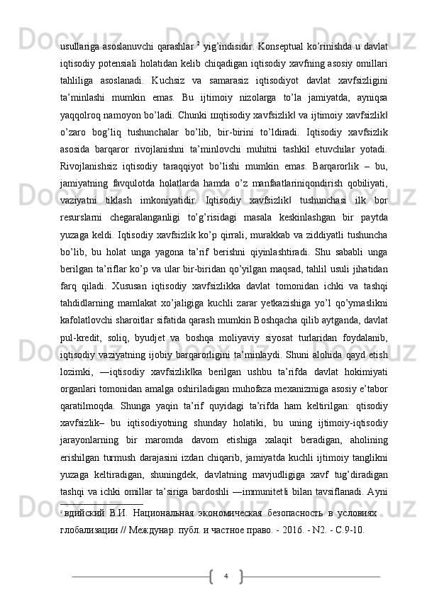 4usullariga asoslanuvchi  qarashlar   2
  yig’indisidir. Konseptual  ko’rinishda u davlat
iqtisodiy potensiali  holatidan kelib chiqadigan iqtisodiy xavfning asosiy  omillari
tahliliga   asoslanadi.   Kuchsiz   va   samarasiz   iqtisodiyot   davlat   xavfsizligini
ta’minlashi   mumkin   emas.   Bu   ijtimoiy   nizolarga   to’la   jamiyatda,   ayniqsa
yaqqolroq namoyon bo’ladi. Chunki   ш qtisodiy xavfsizlik  va ijtimoiy xavfsizlik‖ ‖
o’zaro   bog’liq   tushunchalar   bo’lib,   bir-birini   to’ldiradi.   Iqtisodiy   xavfsizlik
asosida   barqaror   rivojlanishni   ta’minlovchi   muhitni   tashkil   etuvchilar   yotadi.
Rivojlanishsiz   iqtisodiy   taraqqiyot   bo’lishi   mumkin   emas.   Barqarorlik   –   bu,
jamiyatning   favqulotda   holatlarda   hamda   o’z   manfaatlariniqondirish   qobiliyati,
vaziyatni   tiklash   imkoniyatidir.   Iqtisodiy   xavfsizlik   tushunchasi   ilk   bor
‖
resurslarni   chegaralanganligi   to’g’risidagi   masala   keskinlashgan   bir   paytda
yuzaga keldi. Iqtisodiy xavfsizlik ko’p qirrali, murakkab va ziddiyatli tushuncha
bo’lib,   bu   holat   unga   yagona   ta’rif   berishni   qiyinlashtiradi.   Shu   sababli   unga
berilgan ta’riflar ko’p va ular  bir-biridan qo’yilgan maqsad, tahlil  usuli  jihatidan
farq   qiladi.   Xususan   iqtisodiy   xavfsizlikka   davlat   tomonidan   ichki   va   tashqi
tahdidlarning   mamlakat   xo’jaligiga   kuchli   zarar   yetkazishiga   yo’l   qo’ymaslikni
kafolatlovchi sharoitlar sifatida qarash mumkin Boshqacha qilib aytganda, davlat
pul-kredit,   soliq,   byudjet   va   boshqa   moliyaviy   siyosat   turlaridan   foydalanib,
iqtisodiy   vaziyatning   ijobiy   barqarorligini   ta’minlaydi.   Shuni   alohida   qayd   etish
lozimki,   ―iqtisodiy   xavfsizlik ka   berilgan   ushbu   ta’rifda   davlat   hokimiyati	
‖
organlari tomonidan amalga oshiriladigan muhofaza mexanizmiga asosiy e’tabor
qaratilmoqda.   Shunga   yaqin   ta’rif   quyidagi   ta’rifda   ham   keltirilgan:   qtisodiy
xavfsizlik–   bu   iqtisodiyotning   shunday   holatiki,   bu   uning   ijtimoiy-iqtisodiy
jarayonlarning   bir   maromda   davom   etishiga   xalaqit   beradigan,   aholining
erishilgan   turmush   darajasini   izdan   chiqarib,   jamiyatda   kuchli   ijtimoiy   tanglikni
yuzaga   keltiradigan,   shuningdek,   davlatning   mavjudligiga   xavf   tug’diradigan
tashqi   va ichki   omillar   ta’siriga  bardoshli   ―immunitet i  bilan  tavsiflanadi. Ayni	
‖
2
  вдийский  В.И.  Национальная  экономическая  безопасность  в  условиях 
глобализации // Междунар. публ. и частное право. - 2016. - N2. - С.9-10.