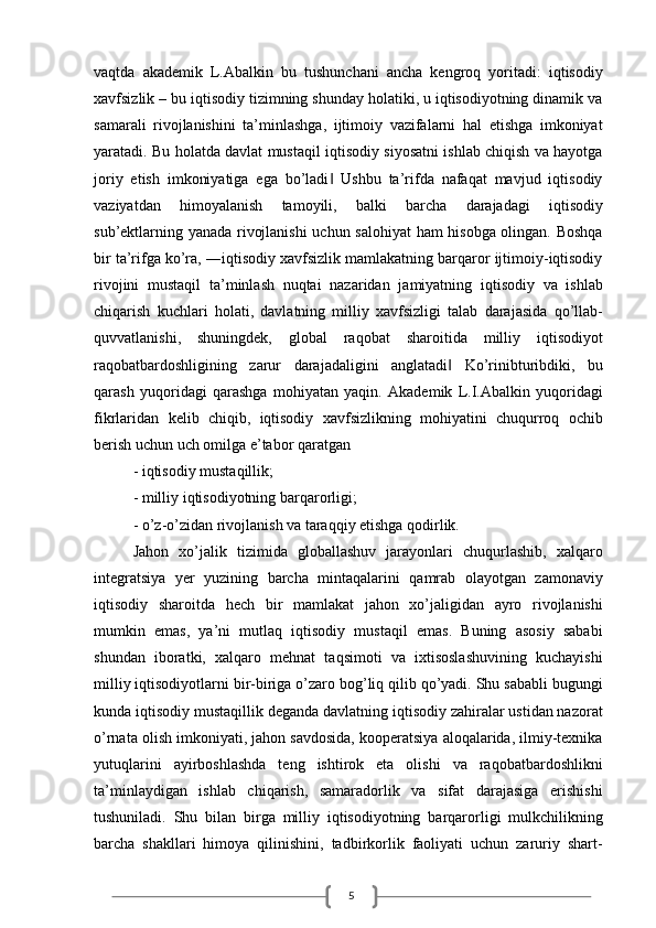 5vaqtda   akademik   L.Abalkin   bu   tushunchani   ancha   kengroq   yoritadi:   iqtisodiy
xavfsizlik – bu iqtisodiy tizimning shunday holatiki, u iqtisodiyotning dinamik va
samarali   rivojlanishini   ta’minlashga,   ijtimoiy   vazifalarni   hal   etishga   imkoniyat
yaratadi. Bu holatda davlat mustaqil iqtisodiy siyosatni ishlab chiqish va hayotga
joriy   etish   imkoniyatiga   ega   bo’ladi   Ushbu   ta’rifda   nafaqat   mavjud   iqtisodiy‖
vaziyatdan   himoyalanish   tamoyili,   balki   barcha   darajadagi   iqtisodiy
sub’ektlarning yanada rivojlanishi  uchun salohiyat  ham hisobga olingan. Boshqa
bir ta’rifga ko’ra, ―iqtisodiy xavfsizlik mamlakatning barqaror ijtimoiy-iqtisodiy
rivojini   mustaqil   ta’minlash   nuqtai   nazaridan   jamiyatning   iqtisodiy   va   ishlab
chiqarish   kuchlari   holati,   davlatning   milliy   xavfsizligi   talab   darajasida   qo’llab-
quvvatlanishi,   shuningdek,   global   raqobat   sharoitida   milliy   iqtisodiyot
raqobatbardoshligining   zarur   darajadaligini   anglatadi   Ko’rinibturibdiki,   bu	
‖
qarash   yuqoridagi   qarashga   mohiyatan   yaqin.   Akademik   L.I.Abalkin   yuqoridagi
fikrlaridan   kelib   chiqib,   iqtisodiy   xavfsizlikning   mohiyatini   chuqurroq   ochib
berish uchun uch omilga e’tabor qaratgan 
- iqtisodiy mustaqillik;
- milliy iqtisodiyotning barqarorligi;
- o’z-o’zidan rivojlanish va taraqqiy etishga qodirlik.
Jahon   xo’jalik   tizimida   globallashuv   jarayonlari   chuqurlashib,   xalqaro
integratsiya   yer   yuzining   barcha   mintaqalarini   qamrab   olayotgan   zamonaviy
iqtisodiy   sharoitda   hech   bir   mamlakat   jahon   xo’jaligidan   ayro   rivojlanishi
mumkin   emas,   ya’ni   mutlaq   iqtisodiy   mustaqil   emas.   Buning   asosiy   sababi
shundan   iboratki,   xalqaro   mehnat   taqsimoti   va   ixtisoslashuvining   kuchayishi
milliy iqtisodiyotlarni bir-biriga o’zaro bog’liq qilib qo’yadi. Shu sababli bugungi
kunda iqtisodiy mustaqillik deganda davlatning iqtisodiy zahiralar ustidan nazorat
o’rnata olish imkoniyati, jahon savdosida, kooperatsiya aloqalarida, ilmiy-texnika
yutuqlarini   ayirboshlashda   teng   ishtirok   eta   olishi   va   raqobatbardoshlikni
ta’minlaydigan   ishlab   chiqarish,   samaradorlik   va   sifat   darajasiga   erishishi
tushuniladi.   Shu   bilan   birga   milliy   iqtisodiyotning   barqarorligi   mulkchilikning
barcha   shakllari   himoya   qilinishini,   tadbirkorlik   faoliyati   uchun   zaruriy   shart-