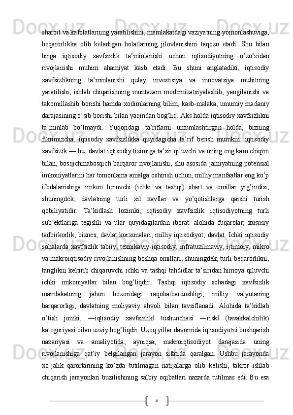 6sharoit va kafolatlarning yaratilishini, mamlakatdagi vaziyatning yomonlashuviga,
beqarorlikka   olib   keladigan   holatlarning   jilovlanishini   taqozo   etadi.   Shu   bilan
birga   iqtisodiy   xavfsizlik   ta’minlanishi   uchun   iqtisodiyotning   o’zo’zidan
rivojlanishi   muhim   ahamiyat   kasb   etadi.   Bu   shuni   anglatadiki,   iqtisodiy
xavfsizlikning   ta’minlanishi   qulay   investisiya   va   innovatsiya   muhitning
yaratilishi,   ishlab   chiqarishning   muntazam   modernizatsiyalashib,   yangilanishi   va
takomillashib borishi hamda xodimlarning bilim, kasb-malaka, umumiy madaniy
darajasining o’sib borishi bilan yaqindan bog’liq. Aks holda iqtisodiy xavfsizlikni
ta’minlab   bo’lmaydi.   Yuqoridagi   ta’riflarni   umumlashtirgan   holda,   bizning
fikrimizcha,   iqtisodiy   xavfsizlikka   quyidagicha   ta’rif   berish   mumkin:   iqtisodiy
xavfsizik — bu, davlat iqtisodiy tizimiga ta’sir qiluvchi va uning eng kam chiqim
bilan, bosqichmabosqich  barqaror  rivojlanishi, shu asosida  jamiyatning potensial
imkoniyatlarini har tomonlama amalga oshirish uchun, milliy manfaatlar eng ko’p
ifodalanishiga   imkon   beruvchi   (ichki   va   tashqi)   shart   va   omillar   yig’indisi,
shuningdek,   davlatning   turli   xil   xavflar   va   yo’qotishlarga   qarshi   turish
qobiliyatidir.   Ta’kidlash   lozimki,   iqtisodiy   xavfsizlik   iqtisodiyotning   turli
sub’ektlariga   tegishli   va   ular   quyidagilardan   iborat:   alohida   fuqarolar;   xususiy
tadbirkorlik, biznes; davlat korxonalari; milliy iqtisodiyot; davlat. Ichki iqtisodiy
sohalarda   xavfsizlik  tabiiy,   texnikaviy-iqtisodiy,   infratuzilmaviy,   ijtimoiy,   mikro
va makroiqtisodiy rivojlanishning boshqa omillari, shuningdek, turli beqarorlikni,
tanglikni keltirib chiqaruvchi ichki va tashqi tahdidlar ta’siridan himoya qiluvchi
ichki   imkoniyatlar   bilan   bog’liqdir.   Tashqi   iqtisodiy   sohadagi   xavfsizlik
mamlakatning   jahon   bozoridagi   raqobatbardoshligi,   milliy   valyutaning
barqarorligi,   davlatning   moliyaviy   ahvoli   bilan   tavsiflanadi.   Alohida   ta’kidlab
o’tish   joizki,   ―iqtisodiy   xavfsizlik   tushunchasi   ―risk   (tavakkalchilik)‖ ‖
kategoriyasi bilan uzviy bog’liqdir. Uzoq yillar davomida iqtisodiyotni boshqarish
nazariyasi   va   amaliyotida,   ayniqsa,   makroiqtisodiyot   darajasida   uning
rivojlanishiga   qat’iy   belgilangan   jarayon   sifatida   qaralgan.   Ushbu   jarayonda
xo’jalik   qarorlarining   ko’zda   tutilmagan   natijalarga   olib   kelishi,   takror   ishlab
chiqarish   jarayonlari   buzilishining   salbiy   oqibatlari   nazarda   tutilmas   edi.   Bu   esa