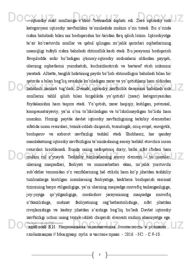 7―iqtisodiy   risk   omillariga   e’tibor  ‖ 3
bermaslik   oqibati   edi.   Zero   iqtisodiy   risk
kategoriyasi   iqtisodiy   xavfsizlikni   ta’minlashda   muhim   o’rin   tutadi.   Bu   o’rinda
riskni baholash bilan uni boshqarishni bir-biridan farq qilish lozim. Iqtisodiyotga
ta’sir   ko’rsatuvchi   omillar   va   qabul   qilingan   xo’jalik   qarorlari   oqibatlarining
noaniqligi tufayli  riskni  baholash ehtimollik kasb  etadi. Bu jarayonni  boshqarish
favqulodda   sodir   bo’ladigan   ijtimoiy-iqtisodiy   xodisalarni   oldindan   payqab,
ularning   oqibatlarini   yumshatish,   kuchsizlantirish   va   bartaraf   etish   imkonini
yaratadi. Albatta, tanglik holatining paydo bo’lish ehtimolligini baholash bilan bir
qatorda u bilan bog’liq ravishda ko’riladigan zarar va yo’qotishlarni ham oldindan
baholash   zarurati   tug’iladi.   Demak,   iqtisodiy   xavfsizlik   darajasini   baholash   risk
omillarini   tahlil   qilish   bilan   birgalikda   yo’qotish   (zarar)   kategoriyasidan	
‖
foydalanishni   ham   taqozo   etadi.   Yo’qotish,   zarar   haqiqiy,   kutilgan,   potensial,
kompensatsiyaviy,   ya’ni   o’rni   to’ldiriladigan   va   to’ldirilmaydigan   bo’lishi   ham
mumkin.   Hozirgi   paytda   davlat   iqtisodiy   xavfsizligining   tarkibiy   elementlari
sifatida inson resurslari, texnik-ishlab chiqarish, texnologik, oziq-ovqat, energetik,
boshqaruv   va   axborot   xavfsizligi   tashkil   etadi   Shubhasiz,   har   qanday
mamlakatning iqtisodiy xavfsizligini ta’minlashning asosiy tashkil etuvchisi inson
resurslari   hisoblanadi.   Bunda   uning   nafaqatmiq   doriy,   balki   sifat   ifodasi   ham
muhim   rol   o’ynaydi.   Tashkiliy   tuzilmalarning   asosiy   elementi   –   bu   insonlar,
ularning   maqsadlari,   faoliyati   va   munosabatlari   ekan,   xo’jalik   yurituvchi
sub’ektlar   tomonidan   o’z   vazifalarining   hal   etilishi   ham   ko’p   jihatdan   tashkiliy
tuzilmalarga   kiritilgan   insonlarning   faoliyatiga,   kadrlarni   boshqarish   rasional
tizimining barpo etilganligiga, ya’ni ularning maqsadga muvofiq tanlanganligiga,
joy-joyiga   qo’yilganligiga,   moslashuv   jarayonining   maqsadga   muvofiq
o’tkazilishiga,   mehnat   faoliyatining   rag’batlantirilishiga,   sifat   jihatdan
rivojlanishiga   va   kasbiy   jihatdan   o’sishiga   bog’liq   bo’ladi   Davlat   iqtisodiy
xavfsizligi uchun uning texnik-ishlab chiqarish elementi muhim ahamiyatga ega.
3
  вдийский  В.И.  Национальная  экономическая  безопасность  в  условиях 
глобализации // Междунар. публ. и частное право. - 2016. - N2. - С.9-10. 