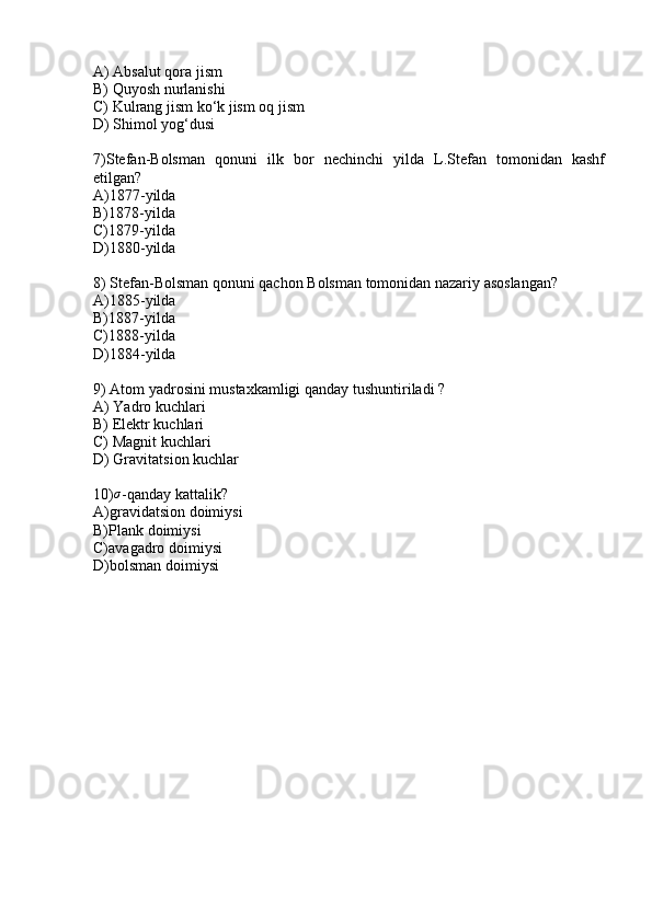 A) Absalut qora jism
B) Quyosh nurlanishi
C) Kulrang jism ko‘k jism oq jism
D) Shimol yog‘dusi
7)Stefan-Bolsman   qonuni   ilk   bor   nechinchi   yilda   L.Stefan   tomonidan   kashf
etilgan?
A)1877-yilda
B)1878-yilda
C)1879-yilda 
D)1880-yilda
8) Stefan-Bolsman qonuni qachon Bolsman tomonidan nazariy asoslangan? 
A)1885-yilda
B)1887-yilda
C)1888-yilda
D)1884-yilda
9) Atom yadrosini mustaxkamligi qanday tushuntiriladi ?
A) Yadro kuchlari
B) Elektr kuchlari
C) Magnit kuchlari
D) Gravitatsion kuchlar
10)σ -qanday kattalik?
A)gravidatsion doimiysi
B)Plank doimiysi
C)avagadro doimiysi
D)bolsman doimiysi 