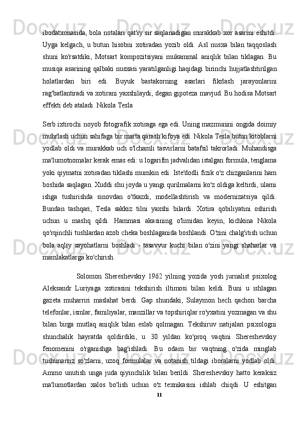 ibodatxonasida, bola notalari qat'iy sir saqlanadigan murakkab xor asarini eshitdi.
Uyga   kelgach,   u   butun   hisobni   xotiradan   yozib   oldi.   Asl   nusxa   bilan   taqqoslash
shuni   ko'rsatdiki,   Motsart   kompozitsiyani   mukammal   aniqlik   bilan   tiklagan.   Bu
musiqa asarining qalbaki nusxasi yaratilganligi haqidagi birinchi hujjatlashtirilgan
holatlardan   biri   edi.   Buyuk   bastakorning   asarlari   fikrlash   jarayonlarini
rag'batlantiradi va xotirani yaxshilaydi, degan gipoteza mavjud. Bu hodisa Motsart
effekti deb ataladi. Nikola Tesla
Serb ixtirochi noyob fotografik xotiraga ega edi. Uning mazmunini ongida doimiy
muhrlash uchun sahifaga bir marta qarash kifoya edi. Nikola Tesla butun kitoblarni
yodlab oldi va murakkab uch o'lchamli tasvirlarni batafsil takrorladi. Muhandisga
ma'lumotnomalar kerak emas edi: u logarifm jadvalidan istalgan formula, tenglama
yoki qiymatni xotiradan tiklashi mumkin edi. Iste'dodli fizik o'z chizganlarini ham
boshida saqlagan. Xuddi shu joyda u yangi qurilmalarni ko'z oldiga keltirdi, ularni
ishga   tushirishda   sinovdan   o'tkazdi,   modellashtirish   va   modernizatsiya   qildi.
Bundan   tashqari,   Tesla   sakkiz   tilni   yaxshi   bilardi.   Xotira   qobiliyatini   oshirish
uchun   u   mashq   qildi.   Hammasi   akasining   o'limidan   keyin,   kichkina   Nikola
qo'rqinchli tushlardan azob cheka boshlaganida boshlandi. O'zini chalg'itish uchun
bola   aqliy   sayohatlarni   boshladi   -   tasavvur   kuchi   bilan   o'zini   yangi   shaharlar   va
mamlakatlarga ko'chirish. 
                      Solomon   Shereshevskiy   1962   yilning   yozida   yosh   jurnalist   psixolog
Aleksandr   Luriyaga   xotirasini   tekshirish   iltimosi   bilan   keldi.   Buni   u   ishlagan
gazeta   muharriri   maslahat   berdi.   Gap   shundaki,   Sulaymon   hech   qachon   barcha
telefonlar, ismlar, familiyalar, manzillar va topshiriqlar ro'yxatini yozmagan va shu
bilan   birga   mutlaq   aniqlik   bilan   eslab   qolmagan.   Tekshiruv   natijalari   psixologni
shunchalik   hayratda   qoldirdiki,   u   30   yildan   ko'proq   vaqtini   Shereshevskiy
fenomenini   o'rganishga   bag'ishladi.   Bu   odam   bir   vaqtning   o'zida   minglab
tushunarsiz   so'zlarni,   uzoq   formulalar   va   notanish   tildagi   iboralarni   yodlab   oldi.
Ammo   unutish   unga   juda   qiyinchilik   bilan   berildi.   Shereshevskiy   hatto   keraksiz
ma'lumotlardan   xalos   bo'lish   uchun   o'z   texnikasini   ishlab   chiqdi.   U   eshitgan
11