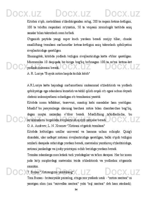Kitobni o'qib, metodikani o'zlashtirgandan so'ng, 200 ta raqam ketma-ketligini,
100   ta   telefon   raqamlari   ro'yxatini,   50   ta   voqeani   xronologik   tartibda   aniq
sanalar bilan takrorlash oson bo'ladi.
O'rganish   paytida   yangi   super   kuch   yordam   beradi   xorijiy   tillar,   chunki
muallifning   texnikasi   ma'lumotlar   ketma-ketligini   aniq   takrorlash   qobiliyatini
rivojlantirishga qaratilgan.
Shuningdek,   kitobda   yodlash   tezligini   rivojlantirishga   katta   e'tibor   qaratilgan.
Mnemonika   10   daqiqada   bir-biriga   bog'liq   bo'lmagan   100   ta   so'zni   ketma-ket
yodlash imkonini beradi.
A. R. Luriya "Buyuk xotira haqida kichik kitob"
A.R.Luriya   katta   hajmdagi   ma'lumotlarni   mukammal   o'zlashtirish   va   yodlash
qobiliyatiga ega odamlarni kuzatish va tahlil qilish orqali o'z egasi uchun deyarli
cheksiz imkoniyatlarni ochadigan o'z texnikasini yaratdi.
Kitobda   inson   tafakkuri,   tasavvuri,   mantiqi   kabi   masalalar   ham   yoritilgan.
Muallif   bu   jarayonlarga   ularning   barchasi   xotira   bilan   chambarchas   bog‘liq,
degan   nuqtai   nazardan   e’tibor   beradi.   Muallifning   ta'kidlashicha,   bu
ko'nikmalarni birgalikda rivojlantirish ajoyib natijalar beradi.
O. A. Andreev, L. N. Xromov "Xotirani o'rgatish texnikasi"
Kitobda   keltirilgan   usullar   universal   va   hamma   uchun   ochiqdir.   Qizig'i
shundaki, ular nafaqat xotirani rivojlantirishga qaratilgan, balki o'qish tezligini
sezilarli darajada oshirishga yordam beradi, materialni yaxshiroq o'zlashtirishga,
xotirani jamlashga va ijodiy printsipni ochib berishga yordam beradi.
Texnika odamlarga mos keladi turli yoshdagilar va ta'lim darajasi. Har bir inson
juda   ko'p   miqdordagi   materialni   tezda   o'zlashtirish   va   yodlashni   o'rganishi
mumkin.
T. Buzan "Xotirangizni yaxshilang"
Toni Buzan - britaniyalik psixolog, o'ziga xos yodlash usuli - "xotira xaritasi" ni
yaratgan   olim   (uni   "razvedka   xaritasi"   yoki   "aql   xaritasi"   deb   ham   atashadi).
14