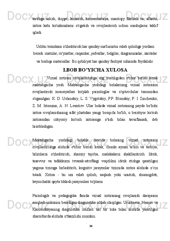 tartibga   solish,   diqqat,   kuzatish,   konsentratsiya,   mantiqiy   fikrlash   va,   albatta,
xotira   kabi   ko'nikmalarni   o'rgatish   va   rivojlantirish   uchun   mashqlarni   taklif
qiladi.
Ushbu texnikani o'zlashtirish har qanday ma'lumotni eslab qolishga yordam
beradi: matnlar, ro'yxatlar, raqamlar, jadvallar, belgilar, diagrammalar, xaritalar
va boshqa materiallar. Bu qobiliyat har qanday faoliyat sohasida foydalidir.
I.BOB BO’YICHA XULOSA
                Vizual   xotirani   rivojlantirishga   eng   yoshligidan   e'tibor   berish   kerak
maktabgacha   yosh.   Maktabgacha   yoshdagi   bolalarning   vizual   xotirasini
rivojlantirish   xususiyatlari   ko'plab   psixologlar   va   o'qituvchilar   tomonidan
o'rganilgan: K. D. Ushinskiy, L. S. Vygotskiy, P.P. Blonskiy, P. I. Zinchenko,
Z.   M.   Istomina,   A.   N.   Leontiev.   Ular   bolada   vizual   xotiraning   paydo   bo'lishi
xotira   rivojlanishining   sifat   jihatidan   yangi   bosqichi   bo'lib,   u   beixtiyor   ko'rish
xotirasidan   ixtiyoriy   ko'rish   xotirasiga   o'tish   bilan   tavsiflanadi,   deb
hisoblashgan.
Maktabgacha   yoshdagi   bolalik   davrida   bolaning   vizual   xotirasini
rivojlantirishga   alohida   e'tibor   berish   kerak,   chunki   aynan   ta'lim   va   tarbiya,
bilimlarni   o'zlashtirish,   shaxsiy   tajriba,   malakalarni   shakllantirish.   Idrok,
tasavvur   va   tafakkurni   tevarak-atrofdagi   voqelikni   idrok   etishga   qaratilgan
yagona   tizimga   birlashtirib,   kognitiv   jarayonlar   tizimida   xotira   alohida   o‘rin
tutadi.   Xotira   -   bu   uni   eslab   qolish,   saqlash   yoki   unutish,   shuningdek,
keyinchalik qayta tiklash jarayonlari to'plami.
Psixologik   va   pedagogika   fanida   vizual   xotiraning   rivojlanish   darajasini
aniqlash imkonini beradigan diagnostika ishlab chiqilgan. Uruntaeva, Nemov va
Kamenskayaning   diagnostika   usullari   har   bir   bola   bilan   alohida   yaratilgan
sharoitlarda alohida o'tkazilishi mumkin.
16