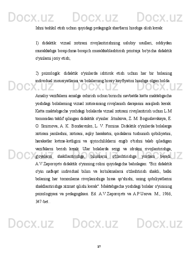Ishni tashkil etish uchun quyidagi pedagogik shartlarni hisobga olish kerak:
1)   didaktik:   vizual   xotirani   rivojlantirishning   uslubiy   usullari,   oddiydan
murakkabga bosqichma-bosqich murakkablashtirish printsipi  bo'yicha didaktik
o'yinlarni joriy etish;
2)   psixologik:   didaktik   o'yinlarda   ishtirok   etish   uchun   har   bir   bolaning
individual xususiyatlarini va bolalarning hissiy kayfiyatini hisobga olgan holda.
Amaliy vazifalarni amalga oshirish uchun birinchi navbatda katta maktabgacha
yoshdagi   bolalarning   vizual   xotirasining   rivojlanish   darajasini   aniqlash   kerak.
Katta maktabgacha yoshdagi bolalarda vizual xotirani rivojlantirish uchun L.M
tomonidan taklif qilingan didaktik o'yinlar. Jitnikova, Z. M. Boguslavskaya, E.
O. Smirnova, A. K. Bondarenko, L. V. Fomina. Didaktik o'yinlarda bolalarga
xotirani   jamlashni,   xotirani,   aqliy   harakatni,   qoidalarni   tushunish   qobiliyatini,
harakatlar   ketma-ketligini   va   qiyinchiliklarni   engib   o'tishni   talab   qiladigan
vazifalarni   berish   kerak.   Ular   bolalarda   sezgi   va   idrokni   rivojlantirishga,
g'oyalarni   shakllantirishga,   bilimlarni   o'zlashtirishga   yordam   beradi.
A.V.Zaporojets didaktik o'yinning rolini quyidagicha baholagan: "Biz didaktik
o'yin   nafaqat   individual   bilim   va   ko'nikmalarni   o'zlashtirish   shakli,   balki
bolaning   har   tomonlama   rivojlanishiga   hissa   qo'shishi,   uning   qobiliyatlarini
shakllantirishga xizmat qilishi kerak". Maktabgacha yoshdagi bolalar o'yinining
psixologiyasi   va   pedagogikasi.   Ed.   A.V.Zaporojets   va   A.P.Usova.   M.,   1966,
347-bet..
17