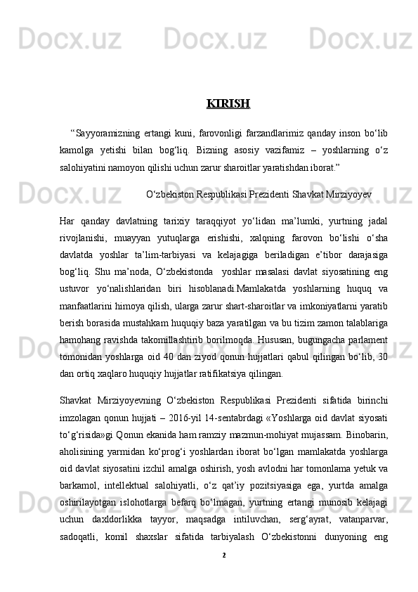 KIRISH   
      “Sayyoramizning   ertangi   kuni,   farovonligi   farzandlarimiz   qanday   inson   bo‘lib
kamolga   yetishi   bilan   bog‘liq.   Bizning   asosiy   vazifamiz   –   yoshlarning   o‘z
salohiyatini namoyon qilishi uchun zarur sharoitlar yaratishdan iborat.”
                                   O‘zbekiston Respublikasi Prezidenti Shavkat Mirziyoyev
Har   qanday   davlatning   tarixiy   taraqqiyot   yo‘lidan   ma’lumki,   yurtning   jadal
rivojlanishi,   muayyan   yutuqlarga   erishishi,   xalqning   farovon   bo‘lishi   o‘sha
davlatda   yoshlar   ta’lim-tarbiyasi   va   kelajagiga   beriladigan   e’tibor   darajasiga
bog‘liq.   Shu   ma’noda,   O‘zbekistonda     yoshlar   masalasi   davlat   siyosatining   eng
ustuvor   yo‘nalishlaridan   biri   hisoblanadi.Mamlakatda   yoshlarning   huquq   va
manfaatlarini himoya qilish, ularga zarur shart-sharoitlar va imkoniyatlarni yaratib
berish borasida mustahkam huquqiy baza yaratilgan va bu tizim zamon talablariga
hamohang  ravishda  takomillashtirib  borilmoqda.  Hususan,  bugungacha  parlament
tomonidan   yoshlarga   oid   40   dan   ziyod   qonun   hujjatlari   qabul   qilingan   bo‘lib,   30
dan ortiq xaqlaro huquqiy hujjatlar ratifikatsiya qilingan. 
Shavkat   Mirziyoyevning   O‘zbekiston   Respublikasi   Prezidenti   sifatida   birinchi
imzolagan qonun hujjati – 2016-yil 14-sentabrdagi «Yoshlarga oid davlat siyosati
to‘g‘risida»gi Qonun ekanida ham ramziy mazmun-mohiyat mujassam. Binobarin,
aholisining   yarmidan   ko‘prog‘i   yoshlardan   iborat   bo‘lgan   mamlakatda   yoshlarga
oid davlat siyosatini izchil amalga oshirish, yosh avlodni har tomonlama yetuk va
barkamol,   intellektual   salohiyatli,   o‘z   qat’iy   pozitsiyasiga   ega,   yurtda   amalga
oshirilayotgan   islohotlarga   befarq   bo‘lmagan,   yurtning   ertangi   munosib   kelajagi
uchun   daxldorlikka   tayyor,   maqsadga   intiluvchan,   serg‘ayrat,   vatanparvar,
sadoqatli,   komil   shaxslar   sifatida   tarbiyalash   O‘zbekistonni   dunyoning   eng
2 