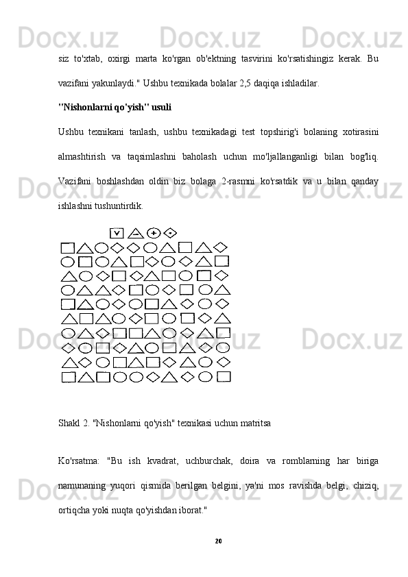 siz   to'xtab,   oxirgi   marta   ko'rgan   ob'ektning   tasvirini   ko'rsatishingiz   kerak.   Bu
vazifani yakunlaydi." Ushbu texnikada bolalar 2,5 daqiqa ishladilar.
"Nishonlarni qo'yish" usuli
Ushbu   texnikani   tanlash,   ushbu   texnikadagi   test   topshirig'i   bolaning   xotirasini
almashtirish   va   taqsimlashni   baholash   uchun   mo'ljallanganligi   bilan   bog'liq.
Vazifani   boshlashdan   oldin   biz   bolaga   2-rasmni   ko'rsatdik   va   u   bilan   qanday
ishlashni tushuntirdik.
Shakl 2. "Nishonlarni qo'yish" texnikasi uchun matritsa
Ko'rsatma:   "Bu   ish   kvadrat,   uchburchak,   doira   va   romblarning   har   biriga
namunaning   yuqori   qismida   berilgan   belgini,   ya'ni   mos   ravishda   belgi,   chiziq,
ortiqcha yoki nuqta qo'yishdan iborat."
20 