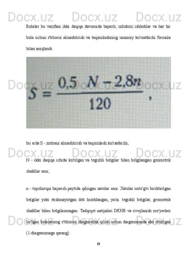 Bolalar   bu   vazifani   ikki   daqiqa   davomida   bajarib,   uzluksiz   ishladilar   va   har   bir
bola   uchun   e'tiborni   almashtirish   va   taqsimlashning   umumiy   ko'rsatkichi   formula
bilan aniqlandi:
bu erda S - xotirani almashtirish va taqsimlash ko'rsatkichi;
N   -   ikki   daqiqa   ichida   ko'rilgan   va   tegishli   belgilar   bilan   belgilangan   geometrik
shakllar soni;
n - topshiriqni bajarish paytida qilingan xatolar soni. Xatolar noto'g'ri biriktirilgan
belgilar   yoki   etishmayotgan   deb   hisoblangan,   ya'ni.   tegishli   belgilar,   geometrik
shakllar   bilan   belgilanmagan.   Tadqiqot   natijalari   DEHB   va   rivojlanish   me'yorlari
bo'lgan bolalarning e'tiborini diagnostika qilish uchun diagrammada aks ettirilgan
(1-diagrammaga qarang).
21