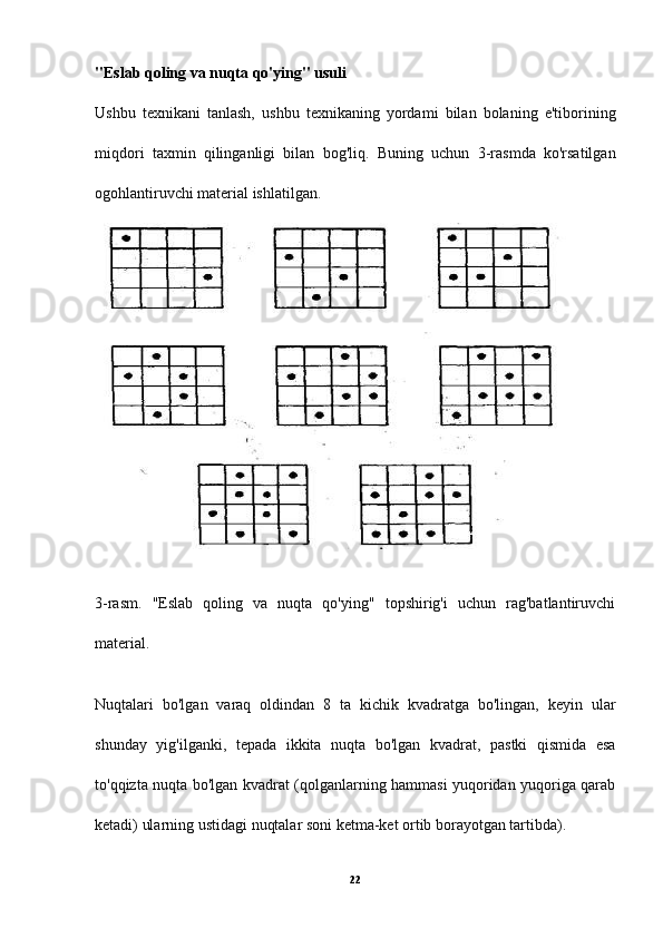 "Eslab qoling va nuqta qo'ying" usuli
Ushbu   texnikani   tanlash,   ushbu   texnikaning   yordami   bilan   bolaning   e'tiborining
miqdori   taxmin   qilinganligi   bilan   bog'liq.   Buning   uchun   3-rasmda   ko'rsatilgan
ogohlantiruvchi material ishlatilgan.
3-rasm.   "Eslab   qoling   va   nuqta   qo'ying"   topshirig'i   uchun   rag'batlantiruvchi
material.
Nuqtalari   bo'lgan   varaq   oldindan   8   ta   kichik   kvadratga   bo'lingan,   keyin   ular
shunday   yig'ilganki,   tepada   ikkita   nuqta   bo'lgan   kvadrat,   pastki   qismida   esa
to'qqizta nuqta bo'lgan kvadrat (qolganlarning hammasi yuqoridan yuqoriga qarab
ketadi) ularning ustidagi nuqtalar soni ketma-ket ortib borayotgan tartibda).
22 