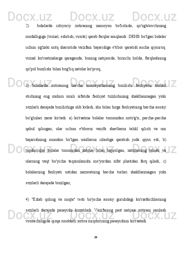 2)     bolalarda   ixtiyoriy   xotiraning   namoyon   bo'lishida,   qo'zg'atuvchining
modalligiga (vizual, eshitish, vosita) qarab farqlar aniqlandi: DEHB bo'lgan bolalar
uchun   og'zaki   nutq   sharoitida   vazifani   bajarishga   e'tibor   qaratish   ancha   qiyinroq.
vizual   ko'rsatmalarga   qaraganda,   buning   natijasida,   birinchi   holda,   farqlashning
qo'pol buzilishi bilan bog'liq xatolar ko'proq;
3)   bolalarda   xotiraning   barcha   xususiyatlarining   buzilishi   faoliyatni   tashkil
etishning   eng   muhim   omili   sifatida   faoliyat   tuzilishining   shakllanmagan   yoki
sezilarli darajada buzilishiga olib keladi, shu bilan birga faoliyatning barcha asosiy
bo'g'inlari   zarar   ko'radi:   a)   ko'rsatma   bolalar   tomonidan   noto'g'ri,   parcha-parcha
qabul   qilingan;   ular   uchun   e'tiborni   vazifa   shartlarini   tahlil   qilish   va   uni
bajarishning   mumkin   bo'lgan   usullarini   izlashga   qaratish   juda   qiyin   edi;   b)
topshiriqlar   bolalar   tomonidan   xatolar   bilan   bajarilgan,   xatolarning   tabiati   va
ularning   vaqt   bo'yicha   taqsimlanishi   me'yordan   sifat   jihatidan   farq   qiladi;   c)
bolalarning   faoliyati   ustidan   nazoratning   barcha   turlari   shakllanmagan   yoki
sezilarli darajada buzilgan;
4)   "Eslab   qoling   va   nuqta"   testi   bo'yicha   asosiy   guruhdagi   ko'rsatkichlarning
sezilarli   darajada   pasayishi   kuzatiladi.   Vazifaning   past   natijasi   xotirani   jamlash
vositachiligida qisqa muddatli xotira miqdorining pasayishini ko'rsatadi. 
25