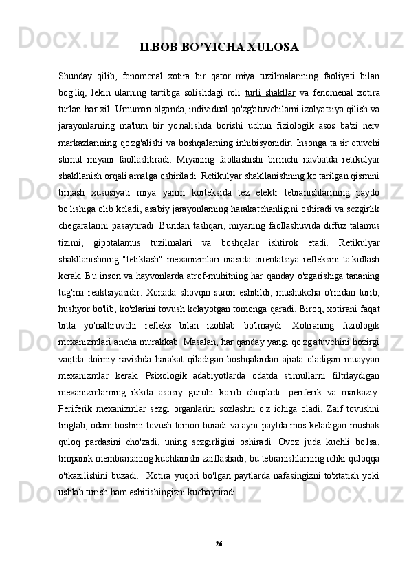 II.BOB BO’YICHA XULOSA
Shunday   qilib,   fenomenal   xotira   bir   qator   miya   tuzilmalarining   faoliyati   bilan
bog'liq,   lekin   ularning   tartibga   solishdagi   roli   turli   shakllar   va   fenomenal   xotira
turlari har xil. Umuman olganda, individual qo'zg'atuvchilarni izolyatsiya qilish va
jarayonlarning   ma'lum   bir   yo'nalishda   borishi   uchun   fiziologik   asos   ba'zi   nerv
markazlarining qo'zg'alishi  va boshqalarning inhibisyonidir. Insonga ta'sir  etuvchi
stimul   miyani   faollashtiradi.   Miyaning   faollashishi   birinchi   navbatda   retikulyar
shakllanish orqali amalga oshiriladi. Retikulyar shakllanishning ko'tarilgan qismini
tirnash   xususiyati   miya   yarim   korteksida   tez   elektr   tebranishlarining   paydo
bo'lishiga olib keladi, asabiy jarayonlarning harakatchanligini oshiradi va sezgirlik
chegaralarini pasaytiradi. Bundan tashqari, miyaning faollashuvida diffuz talamus
tizimi,   gipotalamus   tuzilmalari   va   boshqalar   ishtirok   etadi.   Retikulyar
shakllanishning   "tetiklash"   mexanizmlari   orasida   orientatsiya   refleksini   ta'kidlash
kerak. Bu inson va hayvonlarda atrof-muhitning har qanday o'zgarishiga tananing
tug'ma   reaktsiyasidir.   Xonada   shovqin-suron   eshitildi,   mushukcha   o'rnidan   turib,
hushyor bo'lib, ko'zlarini tovush kelayotgan tomonga qaradi. Biroq, xotirani faqat
bitta   yo'naltiruvchi   refleks   bilan   izohlab   bo'lmaydi.   Xotiraning   fiziologik
mexanizmlari ancha murakkab. Masalan, har qanday yangi qo'zg'atuvchini hozirgi
vaqtda   doimiy   ravishda   harakat   qiladigan   boshqalardan   ajrata   oladigan   muayyan
mexanizmlar   kerak.   Psixologik   adabiyotlarda   odatda   stimullarni   filtrlaydigan
mexanizmlarning   ikkita   asosiy   guruhi   ko'rib   chiqiladi:   periferik   va   markaziy.
Periferik   mexanizmlar   sezgi   organlarini   sozlashni   o'z   ichiga   oladi.   Zaif   tovushni
tinglab, odam boshini tovush tomon buradi va ayni paytda mos keladigan mushak
quloq   pardasini   cho'zadi,   uning   sezgirligini   oshiradi.   Ovoz   juda   kuchli   bo'lsa,
timpanik membrananing kuchlanishi zaiflashadi, bu tebranishlarning ichki quloqqa
o'tkazilishini   buzadi.     Xotira   yuqori   bo'lgan   paytlarda   nafasingizni   to'xtatish   yoki
ushlab turish ham eshitishingizni kuchaytiradi. 
26 