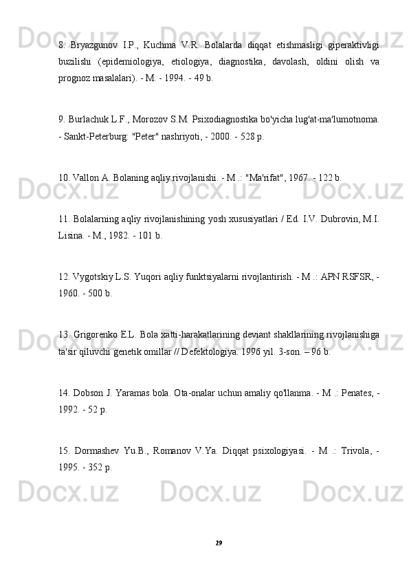 8.   Bryazgunov   I.P.,   Kuchma   V.R.   Bolalarda   diqqat   etishmasligi   giperaktivligi
buzilishi   (epidemiologiya,   etiologiya,   diagnostika,   davolash,   oldini   olish   va
prognoz masalalari). - M. - 1994. - 49 b.
9. Burlachuk L.F., Morozov S.M. Psixodiagnostika bo'yicha lug'at-ma'lumotnoma.
- Sankt-Peterburg: "Peter" nashriyoti, - 2000. - 528 p.
10. Vallon A. Bolaning aqliy rivojlanishi. - M .: "Ma'rifat", 1967. - 122 b.
11. Bolalarning aqliy rivojlanishining yosh xususiyatlari / Ed. I.V. Dubrovin, M.I.
Lisina. - M., 1982. - 101 b.
12. Vygotskiy L.S. Yuqori aqliy funktsiyalarni rivojlantirish. - M .: APN RSFSR, -
1960. - 500 b.
13. Grigorenko E.L. Bola xatti-harakatlarining deviant shakllarining rivojlanishiga
ta'sir qiluvchi genetik omillar // Defektologiya. 1996 yil. 3-son. – 96 b.
14. Dobson J. Yaramas bola. Ota-onalar uchun amaliy qo'llanma. - M .: Penates, -
1992. - 52 p.
15.   Dormashev   Yu.B.,   Romanov   V.Ya.   Diqqat   psixologiyasi.   -   M   .:   Trivola,   -
1995. - 352 p.
29